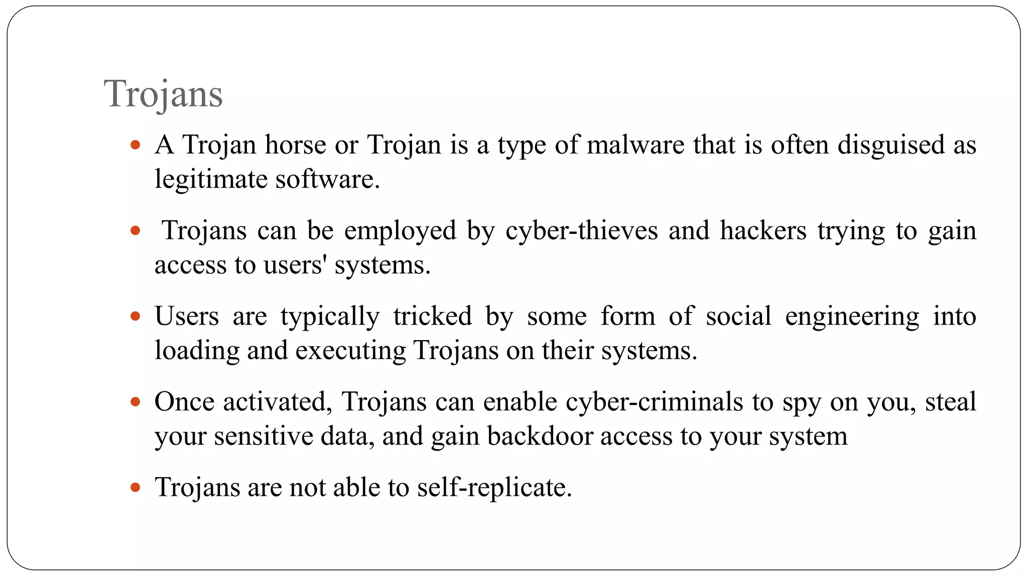 Trojans
 A Trojan horse or Trojan is a type of malware that is often disguised as
legitimate software.
 Trojans can be employed by cyber-thieves and hackers trying to gain
access to users' systems.
 Users are typically tricked by some form of social engineering into
loading and executing Trojans on their systems.
 Once activated, Trojans can enable cyber-criminals to spy on you, steal
your sensitive data, and gain backdoor access to your system
 Trojans are not able to self-replicate.
 