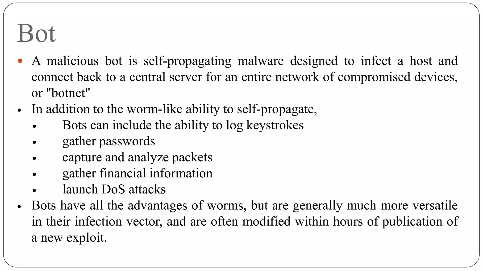 Bot
 A malicious bot is self-propagating malware designed to infect a host and
connect back to a central server for an entire network of compromised devices,
or "botnet"
 In addition to the worm-like ability to self-propagate,
 Bots can include the ability to log keystrokes
 gather passwords
 capture and analyze packets
 gather financial information
 launch DoS attacks
 Bots have all the advantages of worms, but are generally much more versatile
in their infection vector, and are often modified within hours of publication of
a new exploit.
 