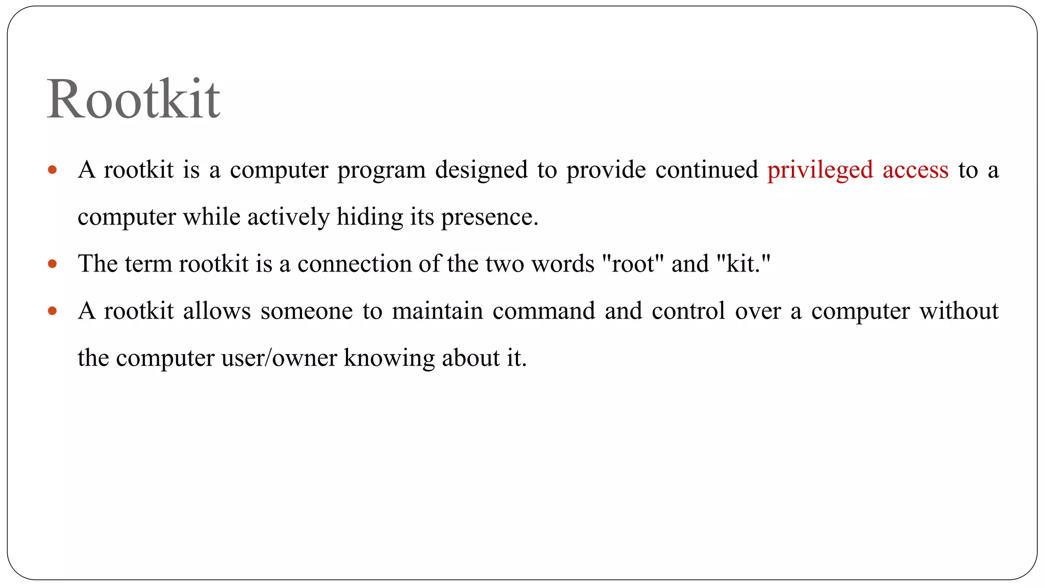 Rootkit
 A rootkit is a computer program designed to provide continued privileged access to a
computer while actively hiding its presence.
 The term rootkit is a connection of the two words "root" and "kit."
 A rootkit allows someone to maintain command and control over a computer without
the computer user/owner knowing about it.
 