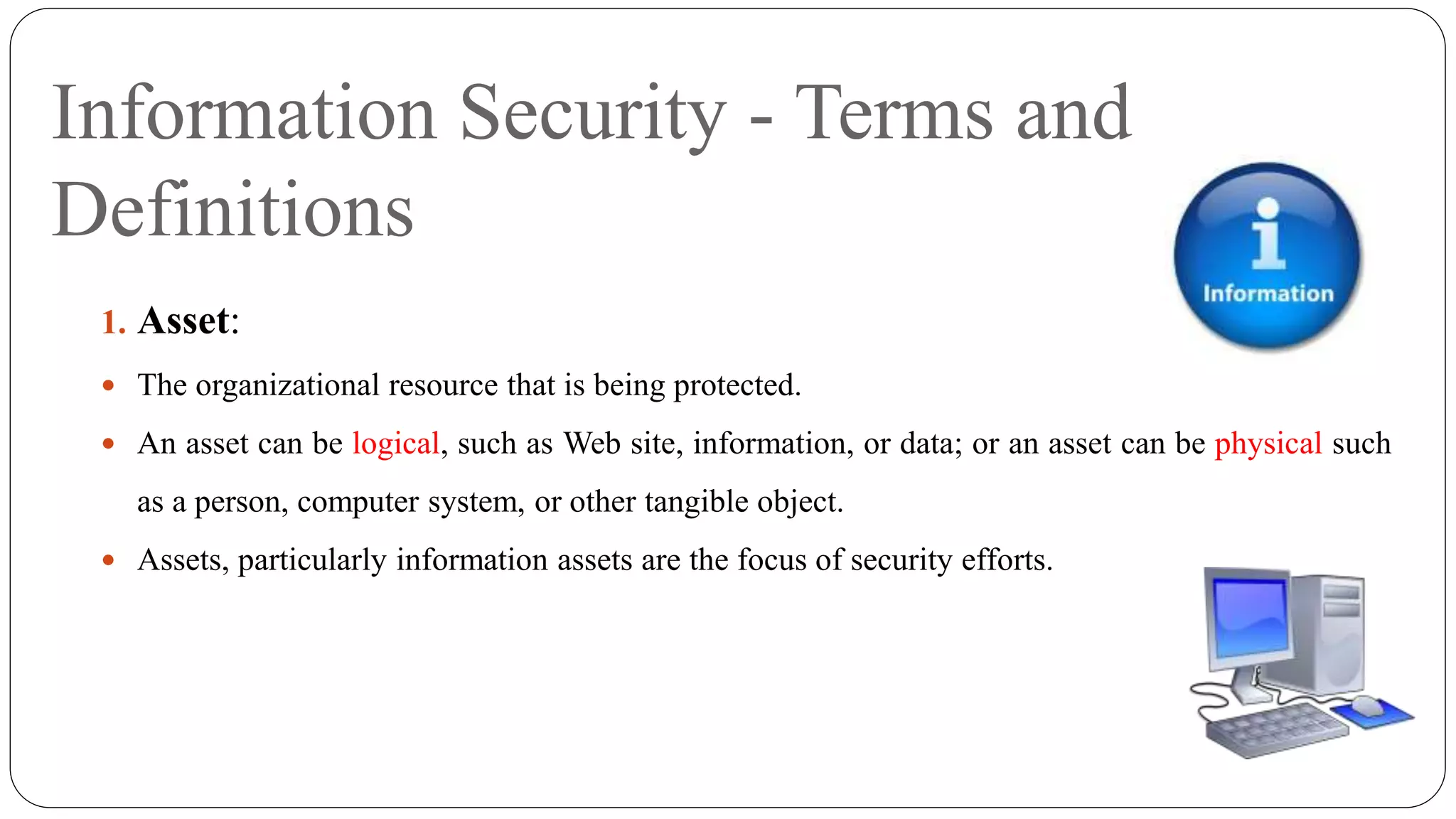 Information Security - Terms and
Definitions
1. Asset:
 The organizational resource that is being protected.
 An asset can be logical, such as Web site, information, or data; or an asset can be physical such
as a person, computer system, or other tangible object.
 Assets, particularly information assets are the focus of security efforts.
 