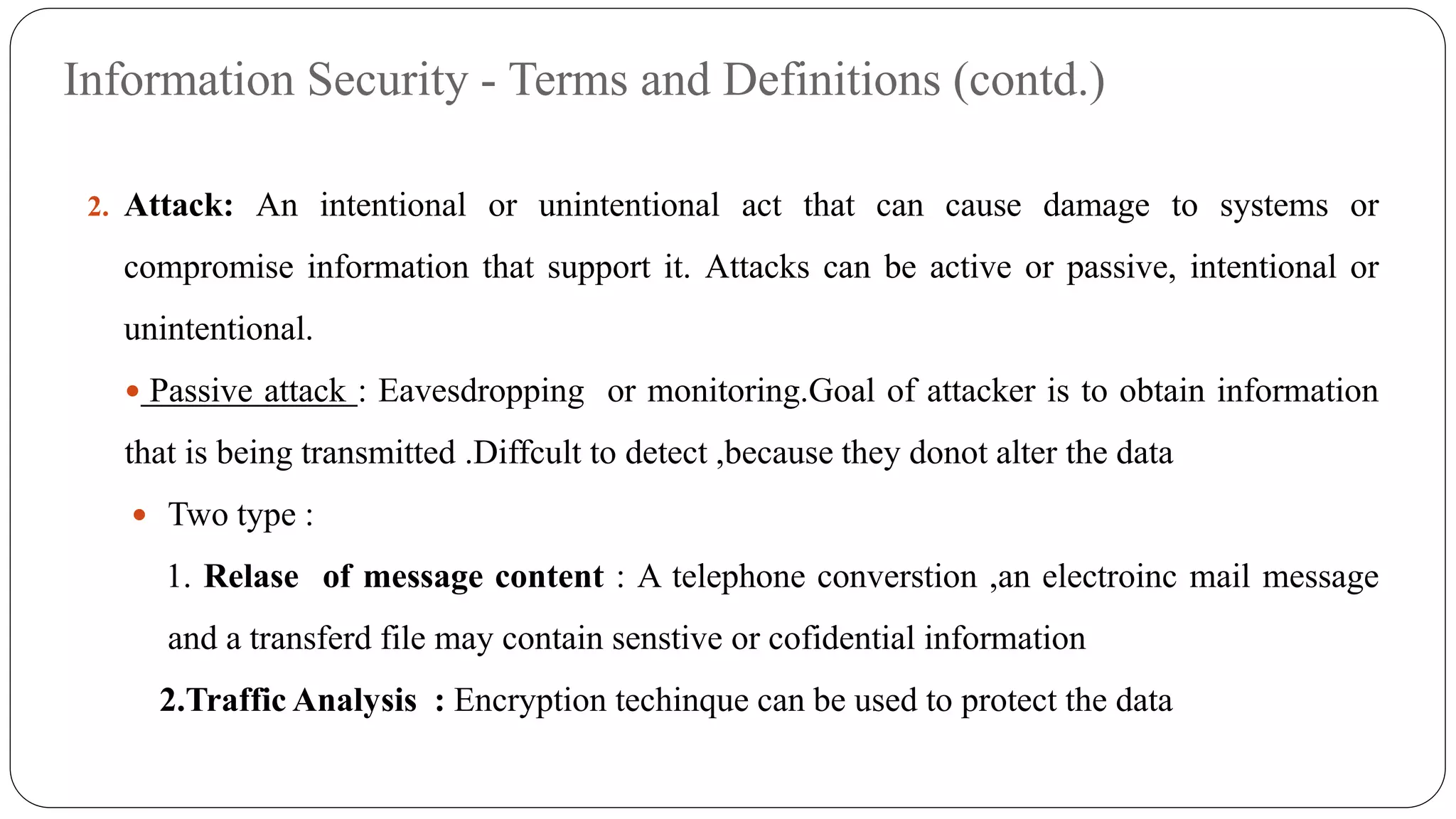 Information Security - Terms and Definitions (contd.)
2. Attack: An intentional or unintentional act that can cause damage to systems or
compromise information that support it. Attacks can be active or passive, intentional or
unintentional.
 Passive attack : Eavesdropping or monitoring.Goal of attacker is to obtain information
that is being transmitted .Diffcult to detect ,because they donot alter the data
 Two type :
1. Relase of message content : A telephone converstion ,an electroinc mail message
and a transferd file may contain senstive or cofidential information
2.Traffic Analysis : Encryption techinque can be used to protect the data
 