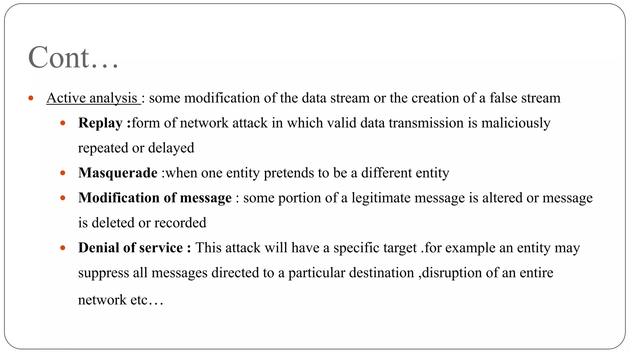 Cont…
 Active analysis : some modification of the data stream or the creation of a false stream
 Replay :form of network attack in which valid data transmission is maliciously
repeated or delayed
 Masquerade :when one entity pretends to be a different entity
 Modification of message : some portion of a legitimate message is altered or message
is deleted or recorded
 Denial of service : This attack will have a specific target .for example an entity may
suppress all messages directed to a particular destination ,disruption of an entire
network etc…
 
