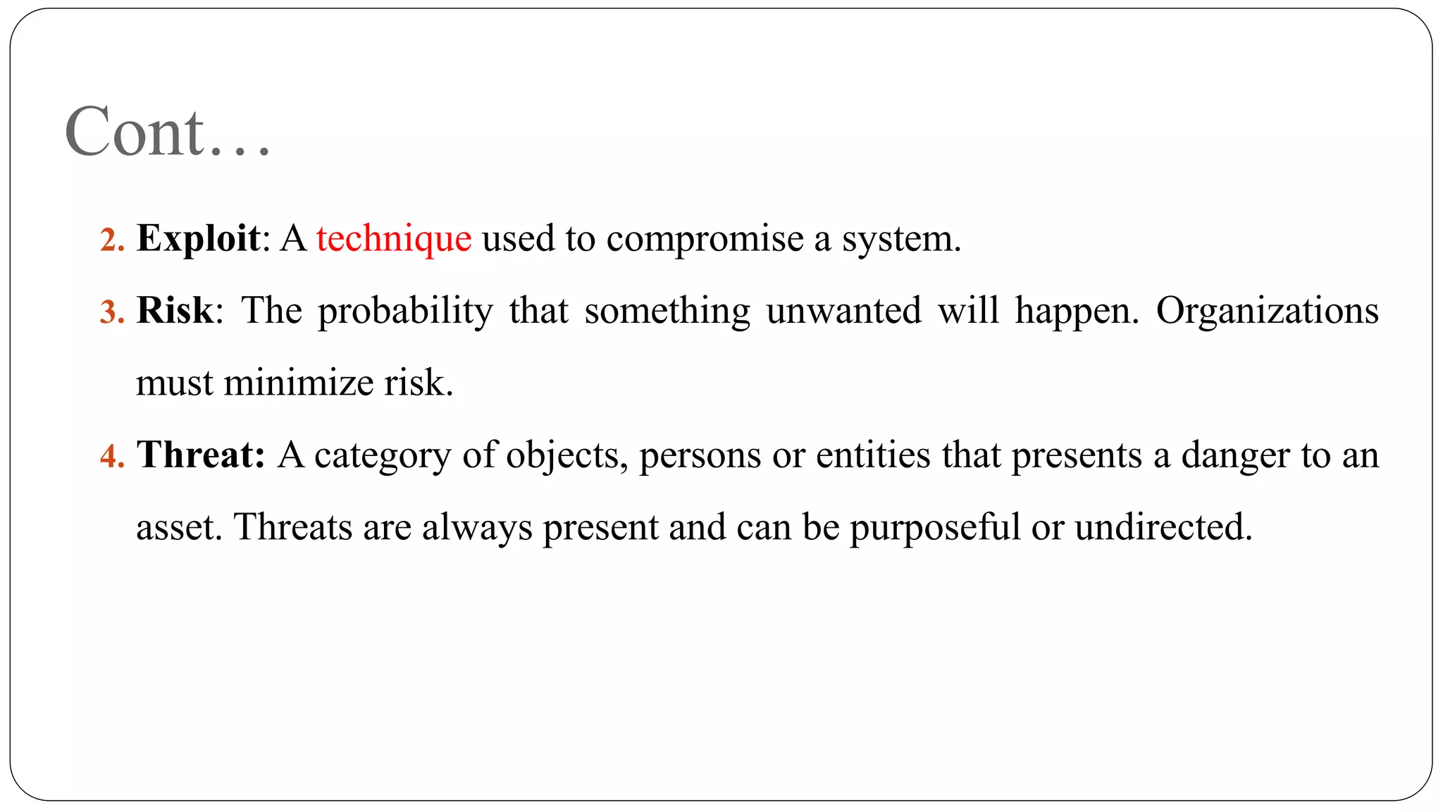 Cont…
2. Exploit: A technique used to compromise a system.
3. Risk: The probability that something unwanted will happen. Organizations
must minimize risk.
4. Threat: A category of objects, persons or entities that presents a danger to an
asset. Threats are always present and can be purposeful or undirected.
 