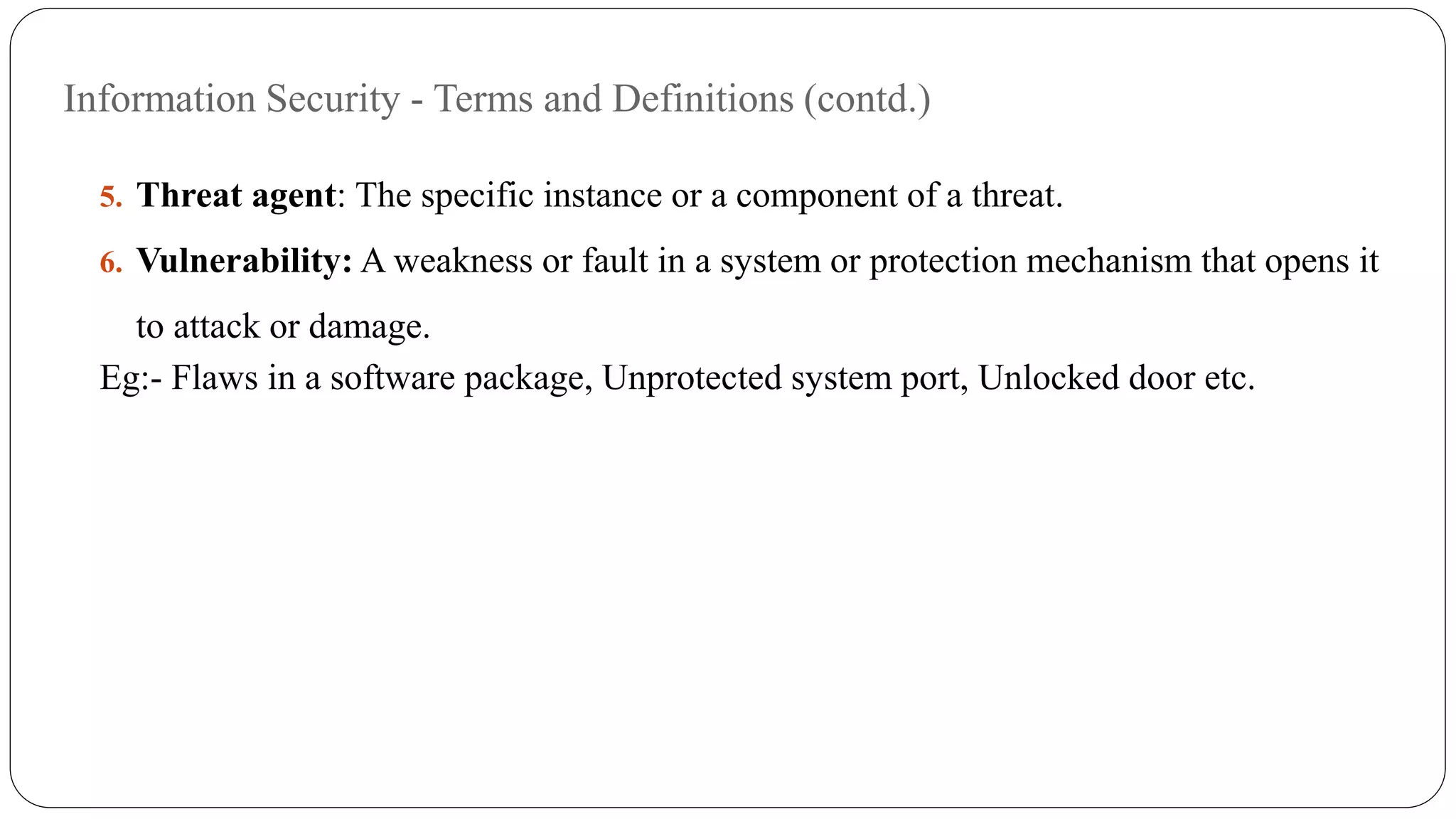 Information Security - Terms and Definitions (contd.)
5. Threat agent: The specific instance or a component of a threat.
6. Vulnerability: A weakness or fault in a system or protection mechanism that opens it
to attack or damage.
Eg:- Flaws in a software package, Unprotected system port, Unlocked door etc.
 
