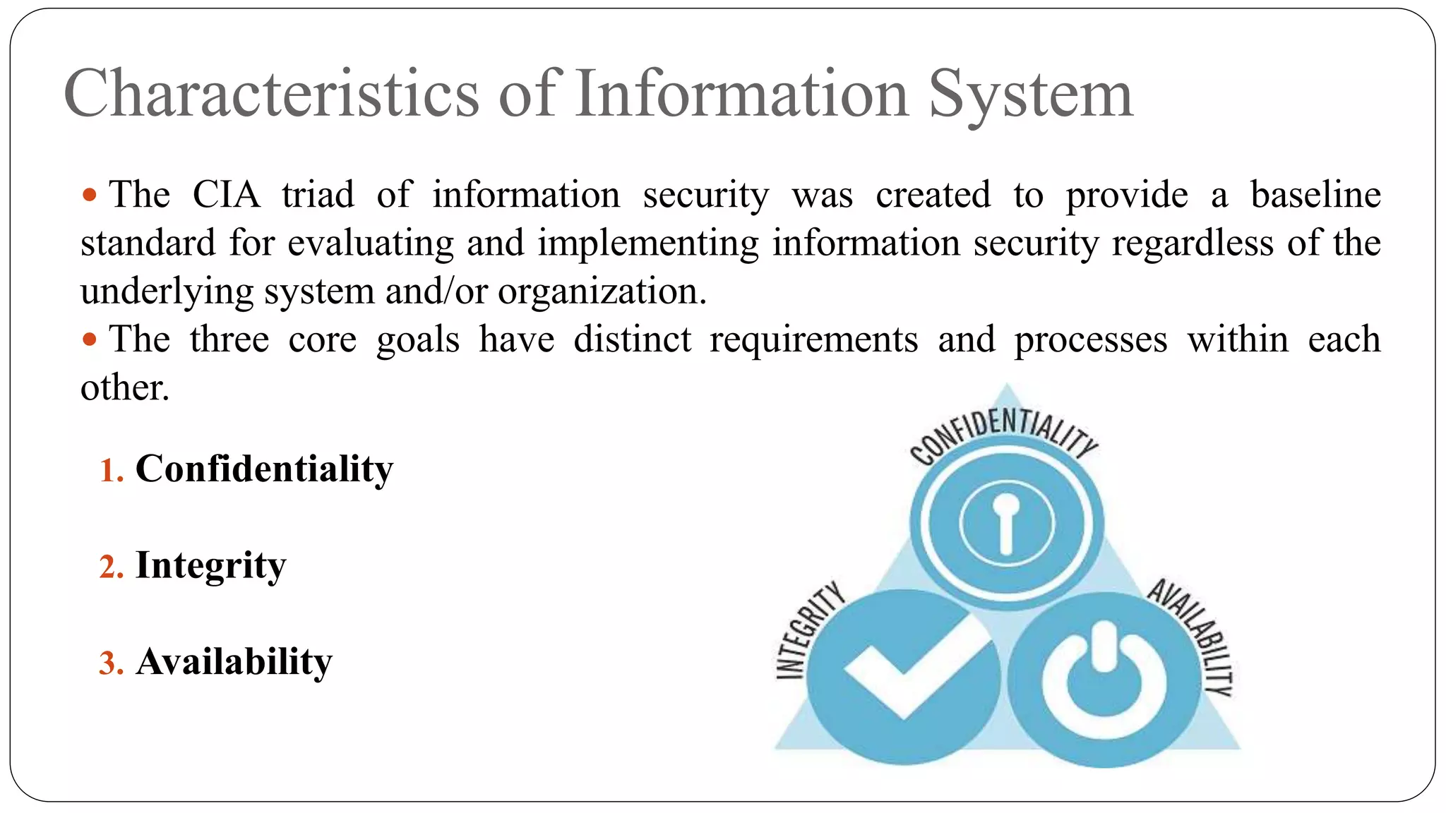 Characteristics of Information System
 The CIA triad of information security was created to provide a baseline
standard for evaluating and implementing information security regardless of the
underlying system and/or organization.
 The three core goals have distinct requirements and processes within each
other.
1. Confidentiality
2. Integrity
3. Availability
 