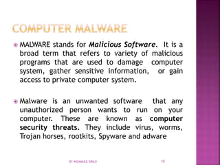  MALWARE stands for Malicious Software. It is a
broad term that refers to variety of malicious
programs that are used to damage computer
system, gather sensitive information, or gain
access to private computer system.
 Malware is an unwanted software that any
unauthorized person wants to run on your
computer. These are known as computer
security threats. They include virus, worms,
Trojan horses, rootkits, Spyware and adware
BY INGAMULE SIRAJI 10
 