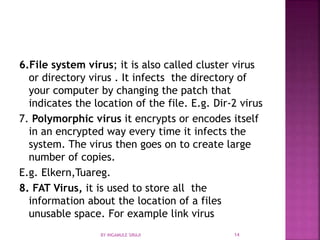 6.File system virus; it is also called cluster virus
or directory virus . It infects the directory of
your computer by changing the patch that
indicates the location of the file. E.g. Dir-2 virus
7. Polymorphic virus it encrypts or encodes itself
in an encrypted way every time it infects the
system. The virus then goes on to create large
number of copies.
E.g. Elkern,Tuareg.
8. FAT Virus, it is used to store all the
information about the location of a files
unusable space. For example link virus
BY INGAMULE SIRAJI 14
 