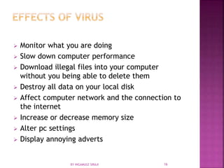  Monitor what you are doing
 Slow down computer performance
 Download illegal files into your computer
without you being able to delete them
 Destroy all data on your local disk
 Affect computer network and the connection to
the internet
 Increase or decrease memory size
 Alter pc settings
 Display annoying adverts
BY INGAMULE SIRAJI 16
 