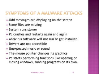  Odd messages are displaying on the screen
 Some files are missing
 System runs slower
 Pc crashes and restarts again and again
 Antivirus software will not run or get installed
 Drivers are not accessible
 Unexpected music or sound
 The mouse pointer changes its graphics
 Pc starts performing functions like opening or
closing windows, running programs on its own.
BY INGAMULE SIRAJI 20
 