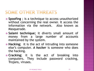  Spoofing ; is a technique to access unauthorized
without concerning the real owner. It access the
information via the network. Also known as
Masquerade.
 Salami technique; it diverts small amount of
money from a large number of accounts
maintained by the system.
 Hacking; it is the act of intruding into someone
else’s computer. A hacker is someone who does
the hacking.
 Cracking; it is the act of breaking into
computers. They include password cracking,
Trojans, viruses.
BY INGAMULE SIRAJI 21
 