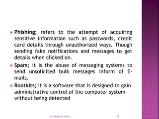  Phishing; refers to the attempt of acquiring
sensitive information such as passwords, credit
card details through unauthorized ways. Though
sending fake notifications and messages to get
details when clicked on.
 Spam; it is the abuse of messaging systems to
send unsolicited bulk messages inform of E-
mails.
 Rootkits; it is a software that is designed to gain
administrative control of the computer system
without being detected
BY INGAMULE SIRAJI 22
 