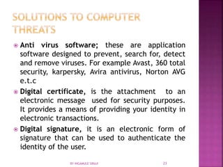  Anti virus software; these are application
software designed to prevent, search for, detect
and remove viruses. For example Avast, 360 total
security, karpersky, Avira antivirus, Norton AVG
e.t.c
 Digital certificate, is the attachment to an
electronic message used for security purposes.
It provides a means of providing your identity in
electronic transactions.
 Digital signature, it is an electronic form of
signature that can be used to authenticate the
identity of the user.
BY INGAMULE SIRAJI 23
 