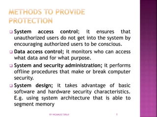 System access control; it ensures that
unauthorized users do not get into the system by
encouraging authorized users to be conscious.
 Data access control; it monitors who can access
what data and for what purpose.
 System and security administration; it performs
offline procedures that make or break computer
security.
 System design; it takes advantage of basic
software and hardware security characteristics.
E.g. using system architecture that is able to
segment memory
BY INGAMULE SIRAJI 3
 