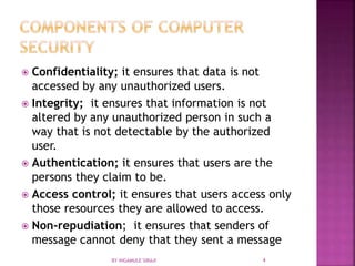  Confidentiality; it ensures that data is not
accessed by any unauthorized users.
 Integrity; it ensures that information is not
altered by any unauthorized person in such a
way that is not detectable by the authorized
user.
 Authentication; it ensures that users are the
persons they claim to be.
 Access control; it ensures that users access only
those resources they are allowed to access.
 Non-repudiation; it ensures that senders of
message cannot deny that they sent a message
BY INGAMULE SIRAJI 4
 