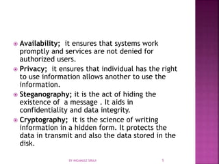  Availability; it ensures that systems work
promptly and services are not denied for
authorized users.
 Privacy; it ensures that individual has the right
to use information allows another to use the
information.
 Steganography; it is the act of hiding the
existence of a message . It aids in
confidentiality and data integrity.
 Cryptography; it is the science of writing
information in a hidden form. It protects the
data in transmit and also the data stored in the
disk.
BY INGAMULE SIRAJI 5
 