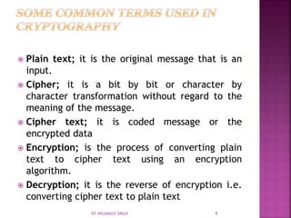 Plain text; it is the original message that is an
input.
 Cipher; it is a bit by bit or character by
character transformation without regard to the
meaning of the message.
 Cipher text; it is coded message or the
encrypted data
 Encryption; is the process of converting plain
text to cipher text using an encryption
algorithm.
 Decryption; it is the reverse of encryption i.e.
converting cipher text to plain text
BY INGAMULE SIRAJI 6
 