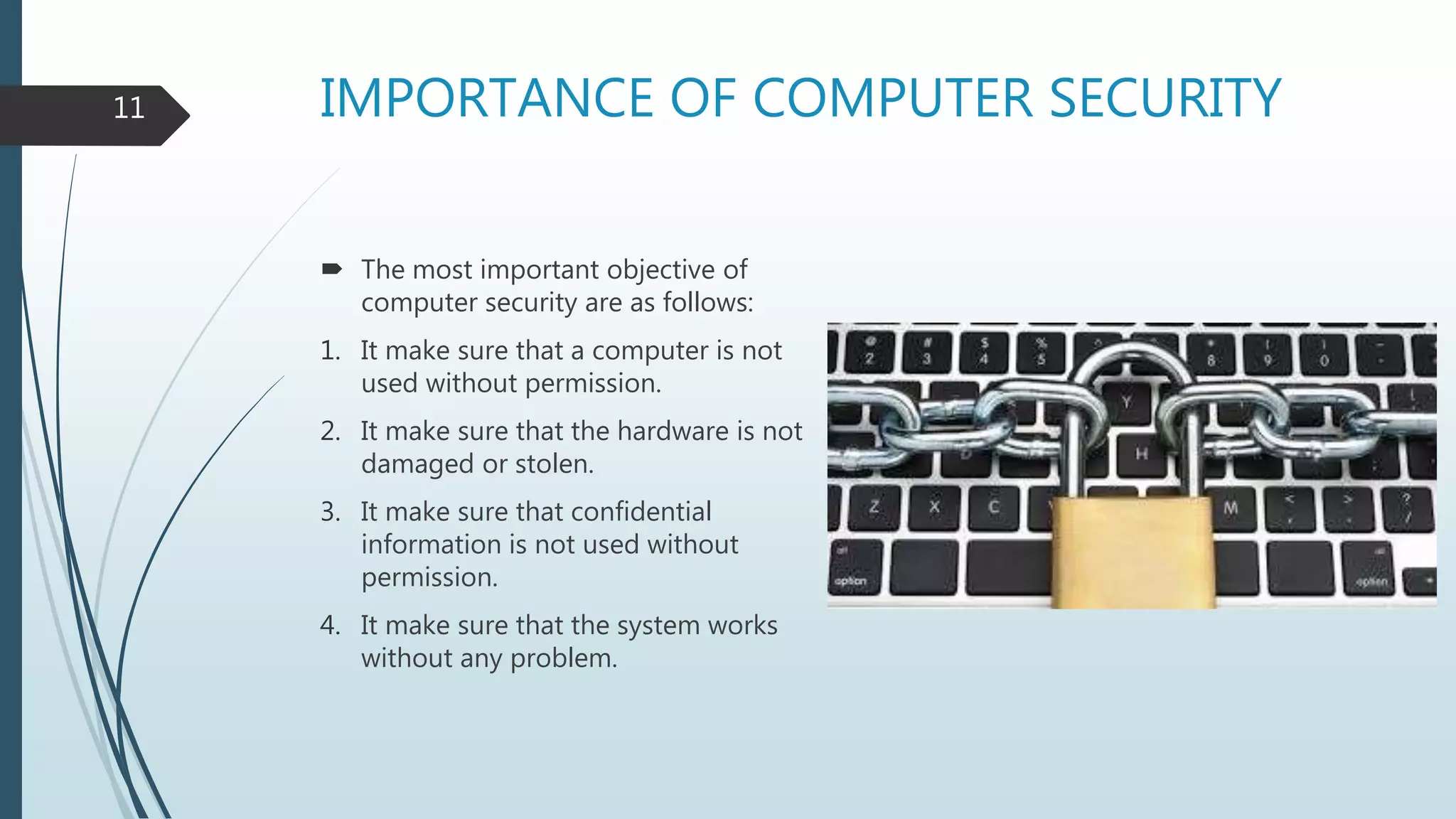 IMPORTANCE OF COMPUTER SECURITY
 The most important objective of
computer security are as follows:
1. It make sure that a computer is not
used without permission.
2. It make sure that the hardware is not
damaged or stolen.
3. It make sure that confidential
information is not used without
permission.
4. It make sure that the system works
without any problem.
11
 