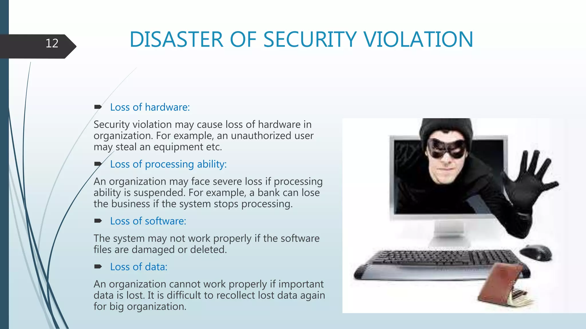 DISASTER OF SECURITY VIOLATION
 Loss of hardware:
Security violation may cause loss of hardware in
organization. For example, an unauthorized user
may steal an equipment etc.
 Loss of processing ability:
An organization may face severe loss if processing
ability is suspended. For example, a bank can lose
the business if the system stops processing.
 Loss of software:
The system may not work properly if the software
files are damaged or deleted.
 Loss of data:
An organization cannot work properly if important
data is lost. It is difficult to recollect lost data again
for big organization.
12
 