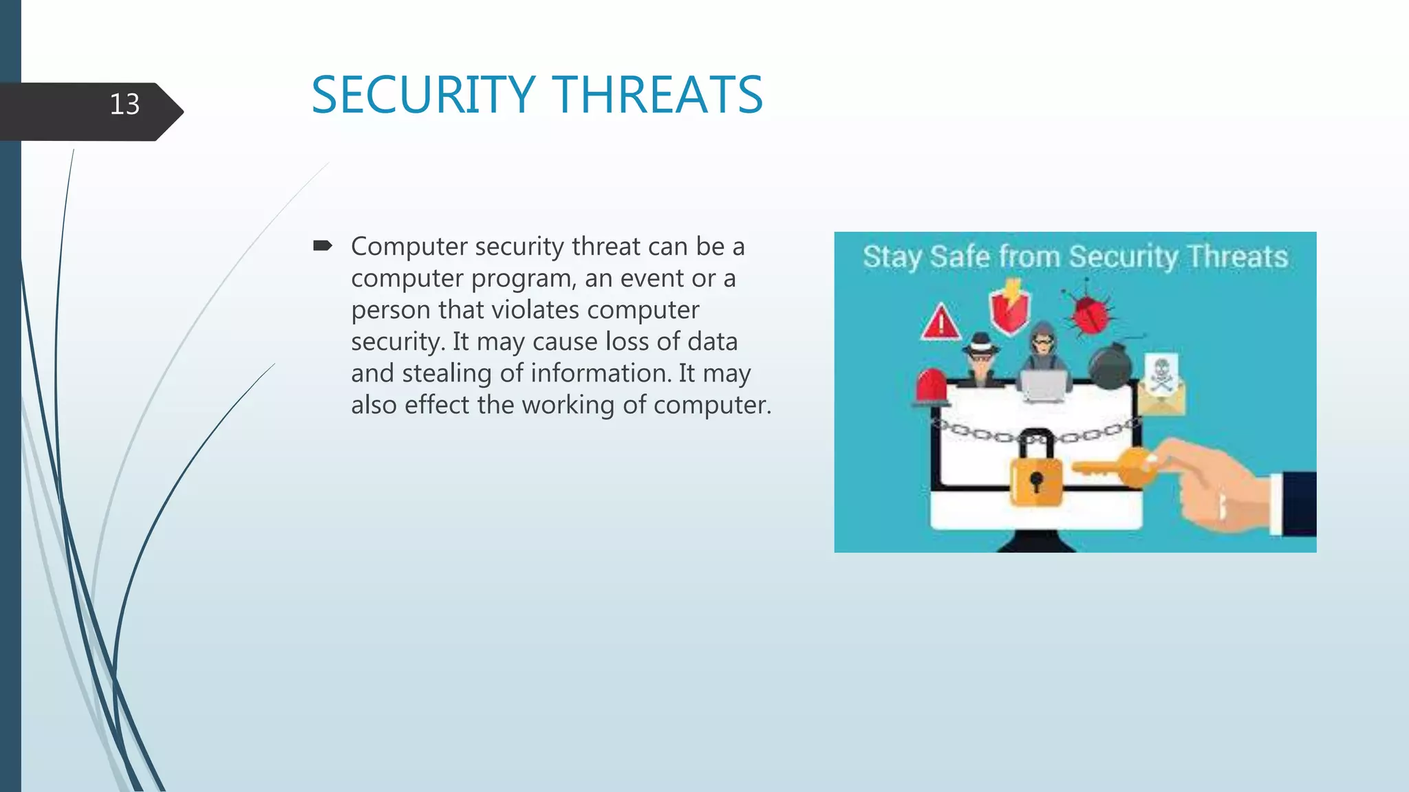 SECURITY THREATS
 Computer security threat can be a
computer program, an event or a
person that violates computer
security. It may cause loss of data
and stealing of information. It may
also effect the working of computer.
13
 