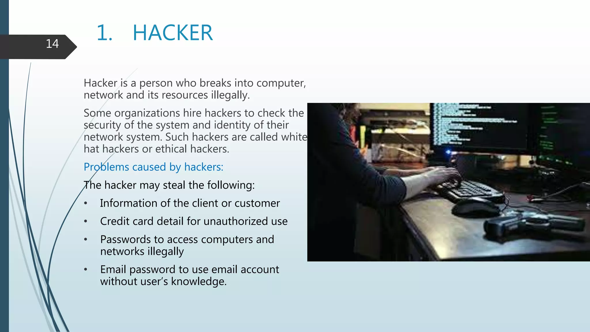 1. HACKER
Hacker is a person who breaks into computer,
network and its resources illegally.
Some organizations hire hackers to check the
security of the system and identity of their
network system. Such hackers are called white
hat hackers or ethical hackers.
Problems caused by hackers:
The hacker may steal the following:
• Information of the client or customer
• Credit card detail for unauthorized use
• Passwords to access computers and
networks illegally
• Email password to use email account
without user’s knowledge.
14
 