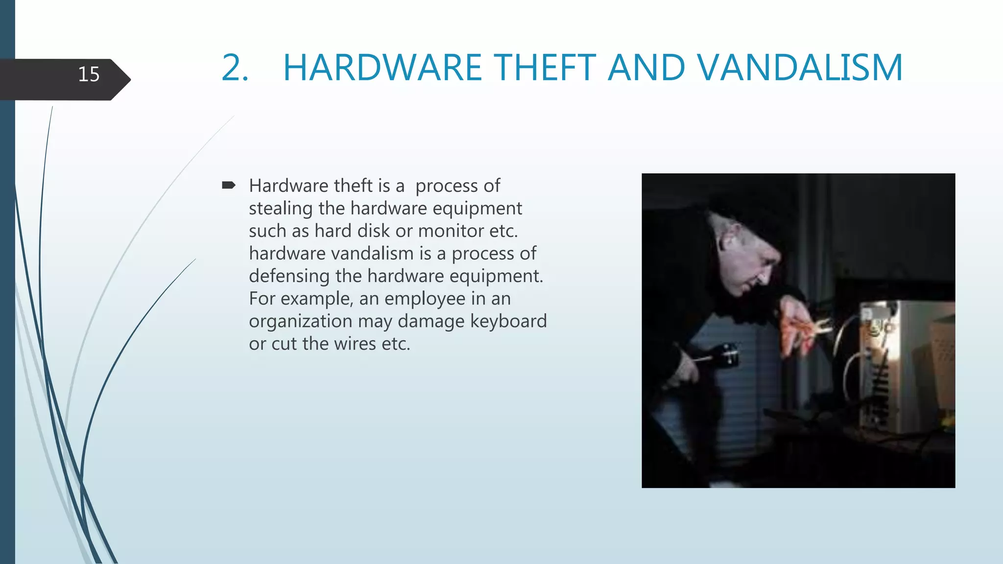 2. HARDWARE THEFT AND VANDALISM
 Hardware theft is a process of
stealing the hardware equipment
such as hard disk or monitor etc.
hardware vandalism is a process of
defensing the hardware equipment.
For example, an employee in an
organization may damage keyboard
or cut the wires etc.
15
 
