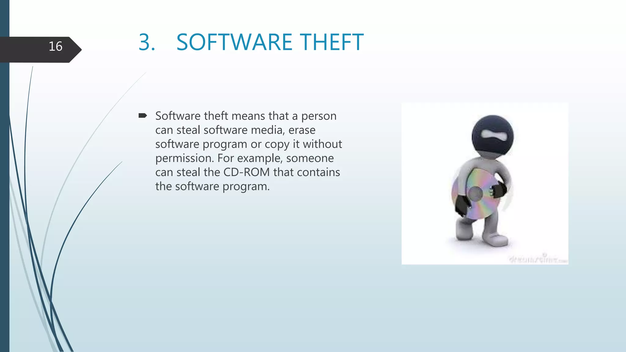 3. SOFTWARE THEFT
 Software theft means that a person
can steal software media, erase
software program or copy it without
permission. For example, someone
can steal the CD-ROM that contains
the software program.
16
 