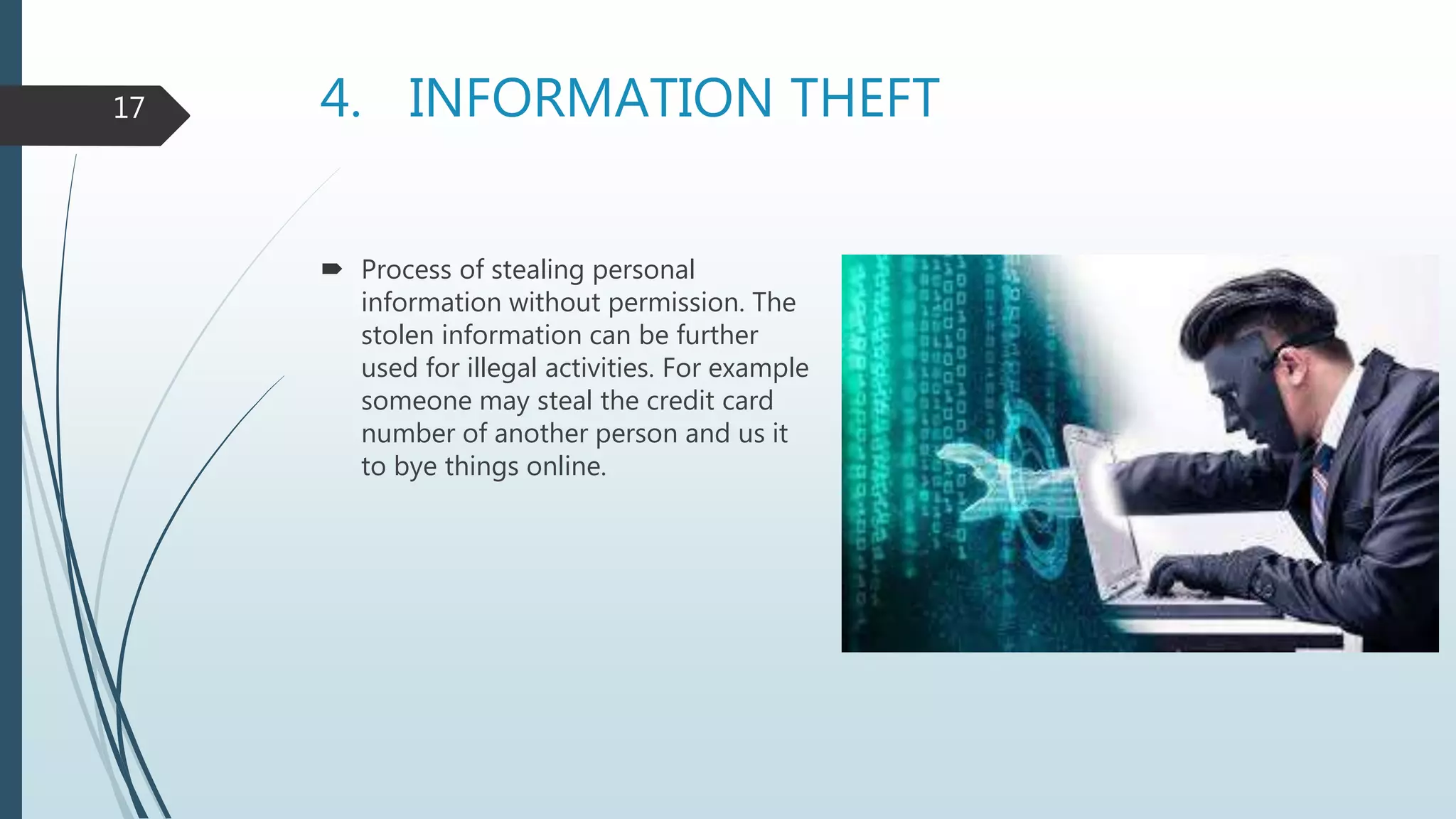 4. INFORMATION THEFT
 Process of stealing personal
information without permission. The
stolen information can be further
used for illegal activities. For example
someone may steal the credit card
number of another person and us it
to bye things online.
17
 