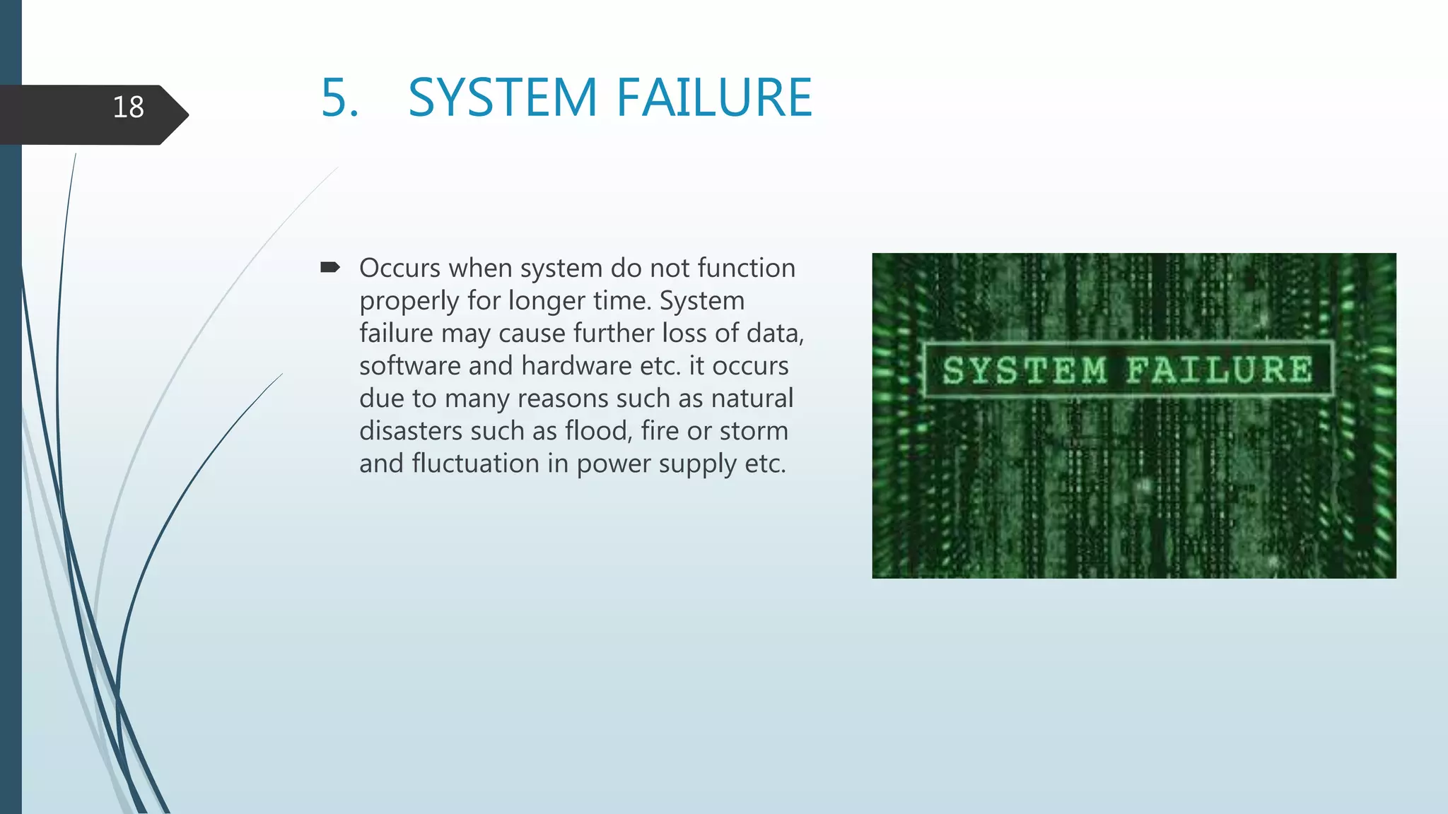 5. SYSTEM FAILURE
 Occurs when system do not function
properly for longer time. System
failure may cause further loss of data,
software and hardware etc. it occurs
due to many reasons such as natural
disasters such as flood, fire or storm
and fluctuation in power supply etc.
18
 