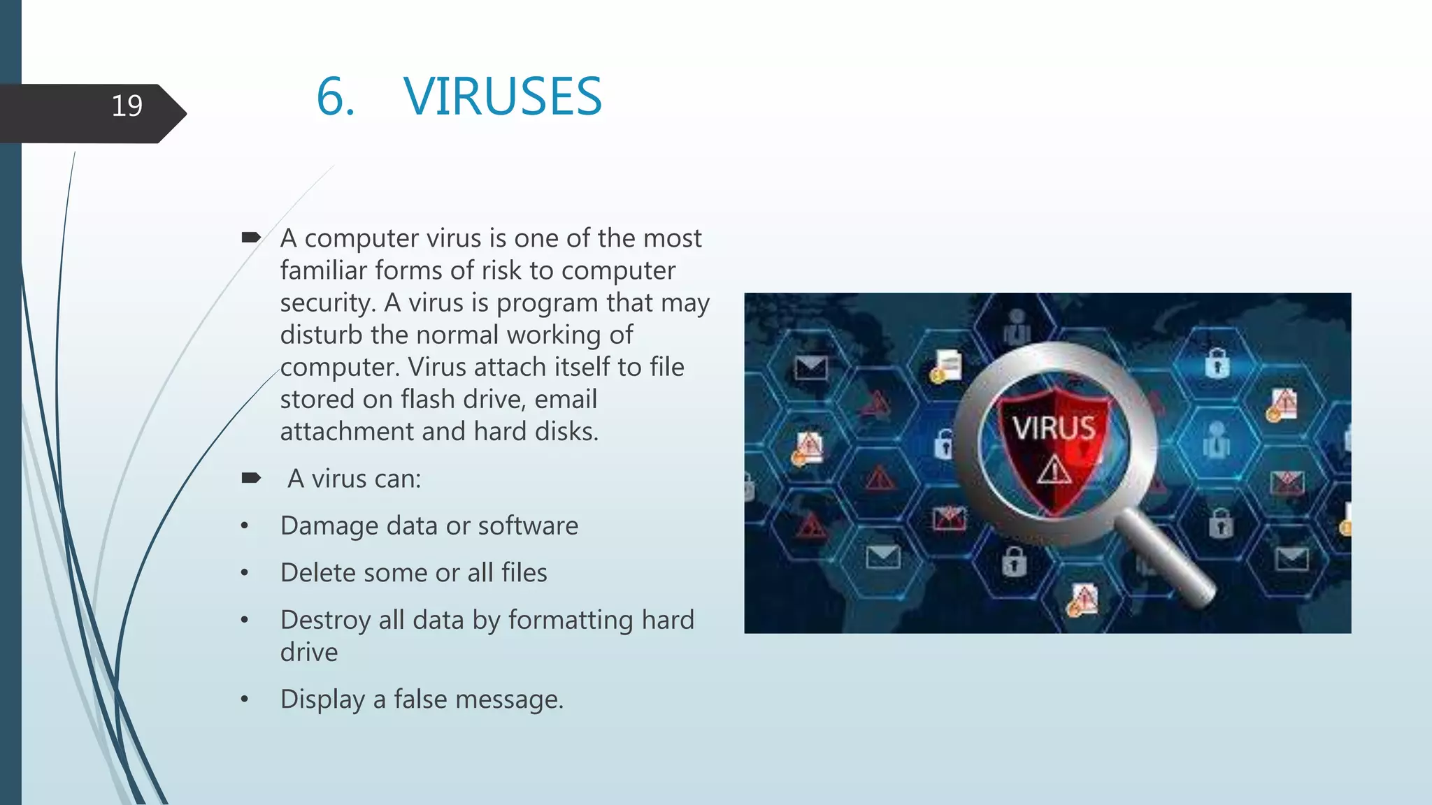 6. VIRUSES
 A computer virus is one of the most
familiar forms of risk to computer
security. A virus is program that may
disturb the normal working of
computer. Virus attach itself to file
stored on flash drive, email
attachment and hard disks.
 A virus can:
• Damage data or software
• Delete some or all files
• Destroy all data by formatting hard
drive
• Display a false message.
19
 
