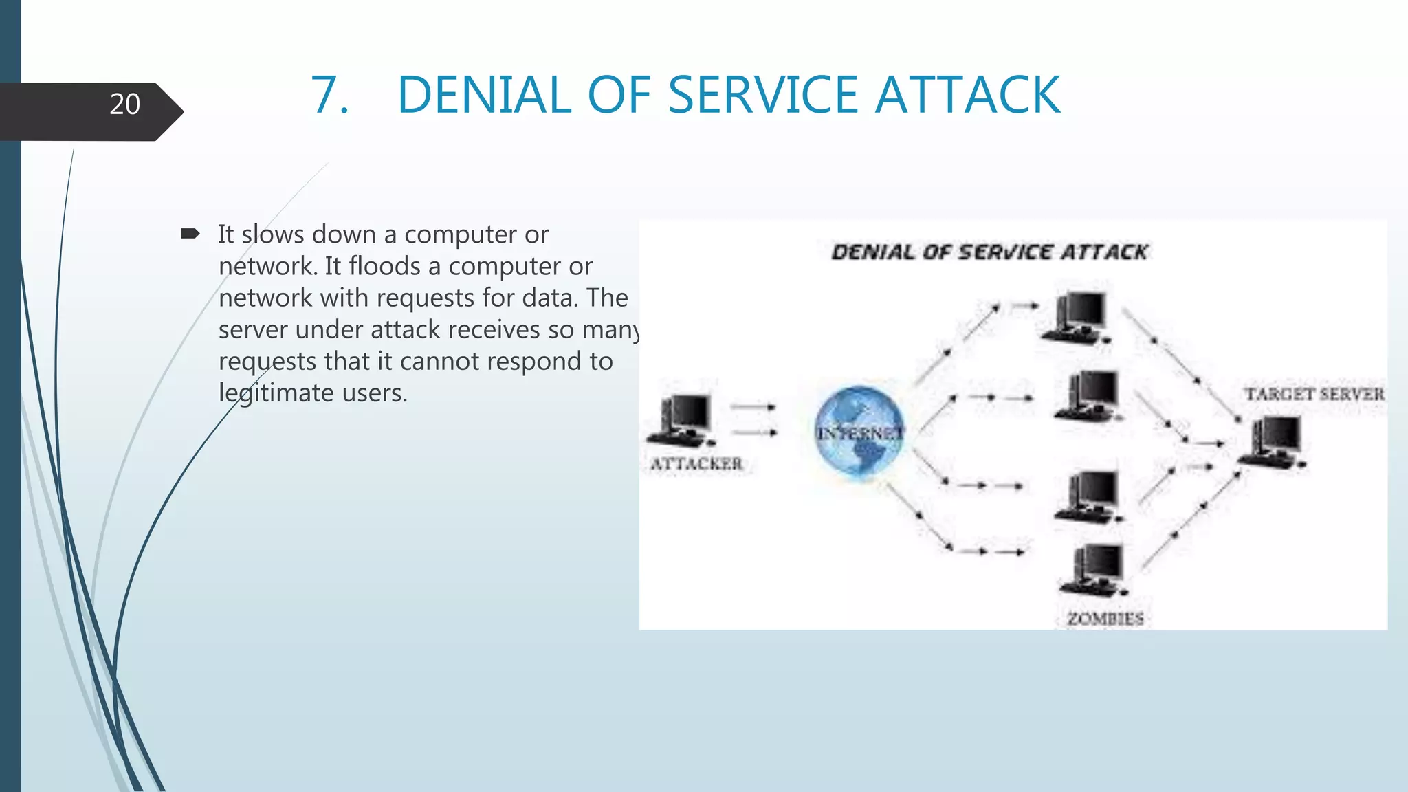 7. DENIAL OF SERVICE ATTACK
 It slows down a computer or
network. It floods a computer or
network with requests for data. The
server under attack receives so many
requests that it cannot respond to
legitimate users.
20
 