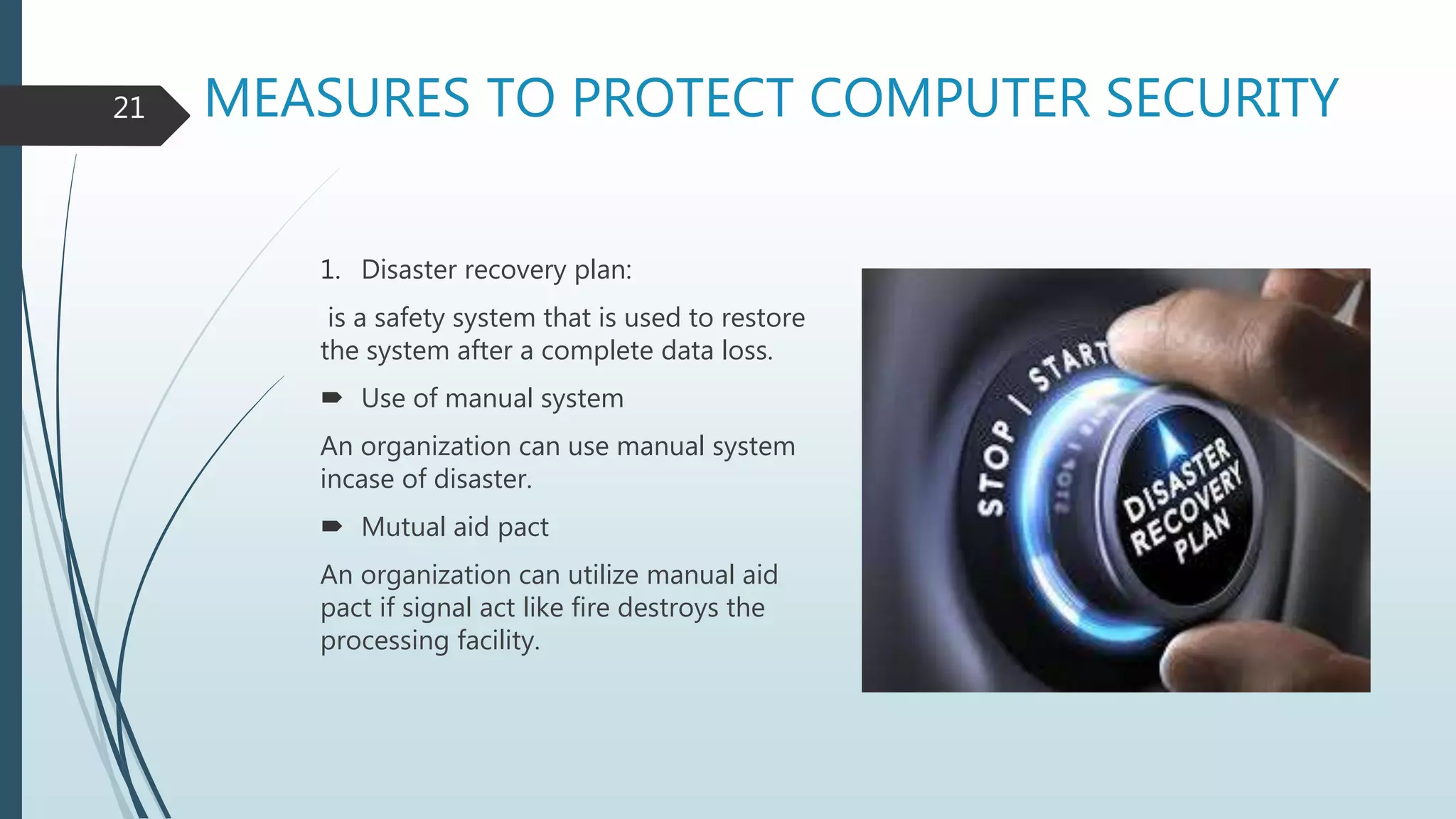 MEASURES TO PROTECT COMPUTER SECURITY
1. Disaster recovery plan:
is a safety system that is used to restore
the system after a complete data loss.
 Use of manual system
An organization can use manual system
incase of disaster.
 Mutual aid pact
An organization can utilize manual aid
pact if signal act like fire destroys the
processing facility.
21
 