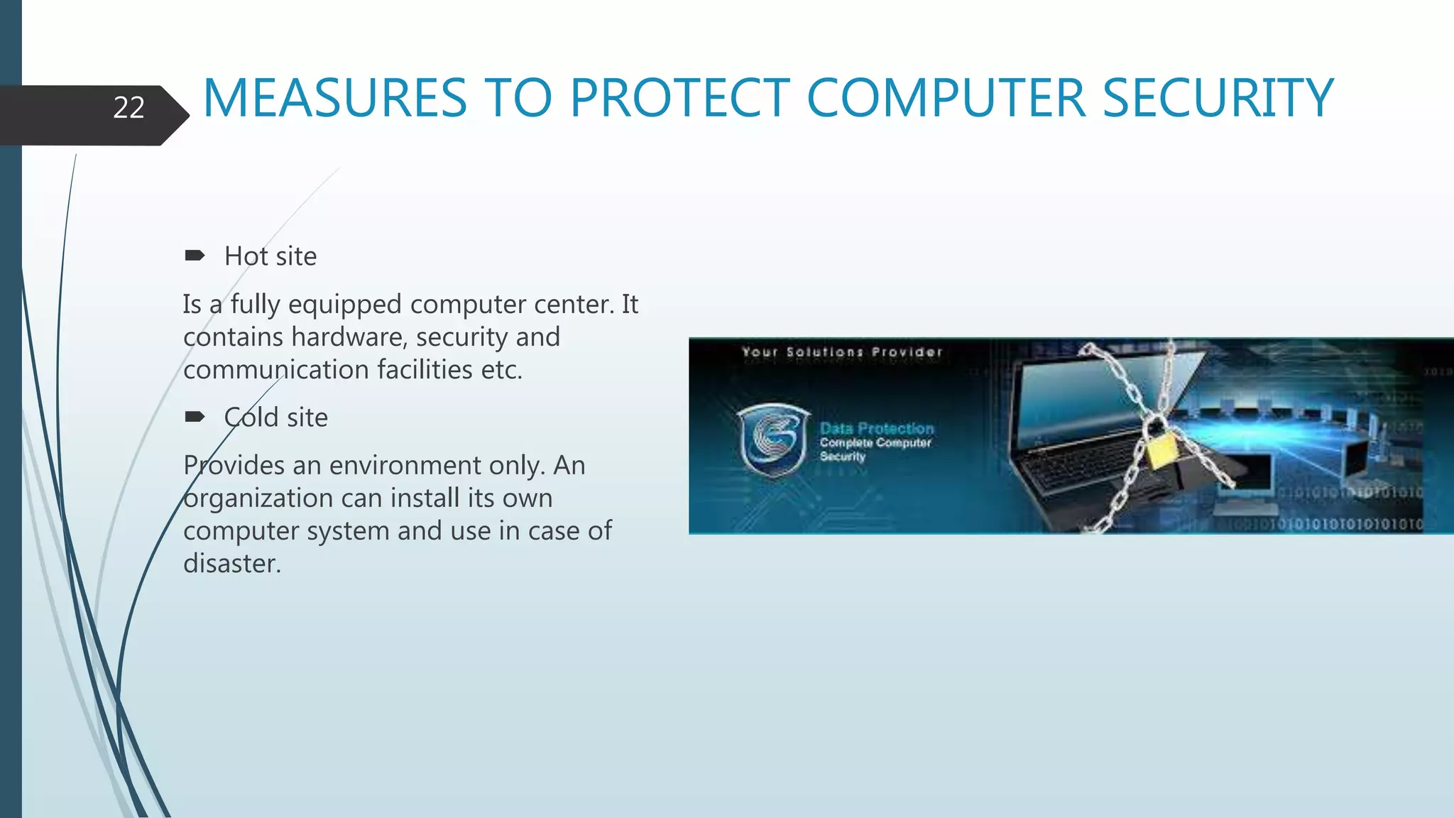 MEASURES TO PROTECT COMPUTER SECURITY
 Hot site
Is a fully equipped computer center. It
contains hardware, security and
communication facilities etc.
 Cold site
Provides an environment only. An
organization can install its own
computer system and use in case of
disaster.
22
 