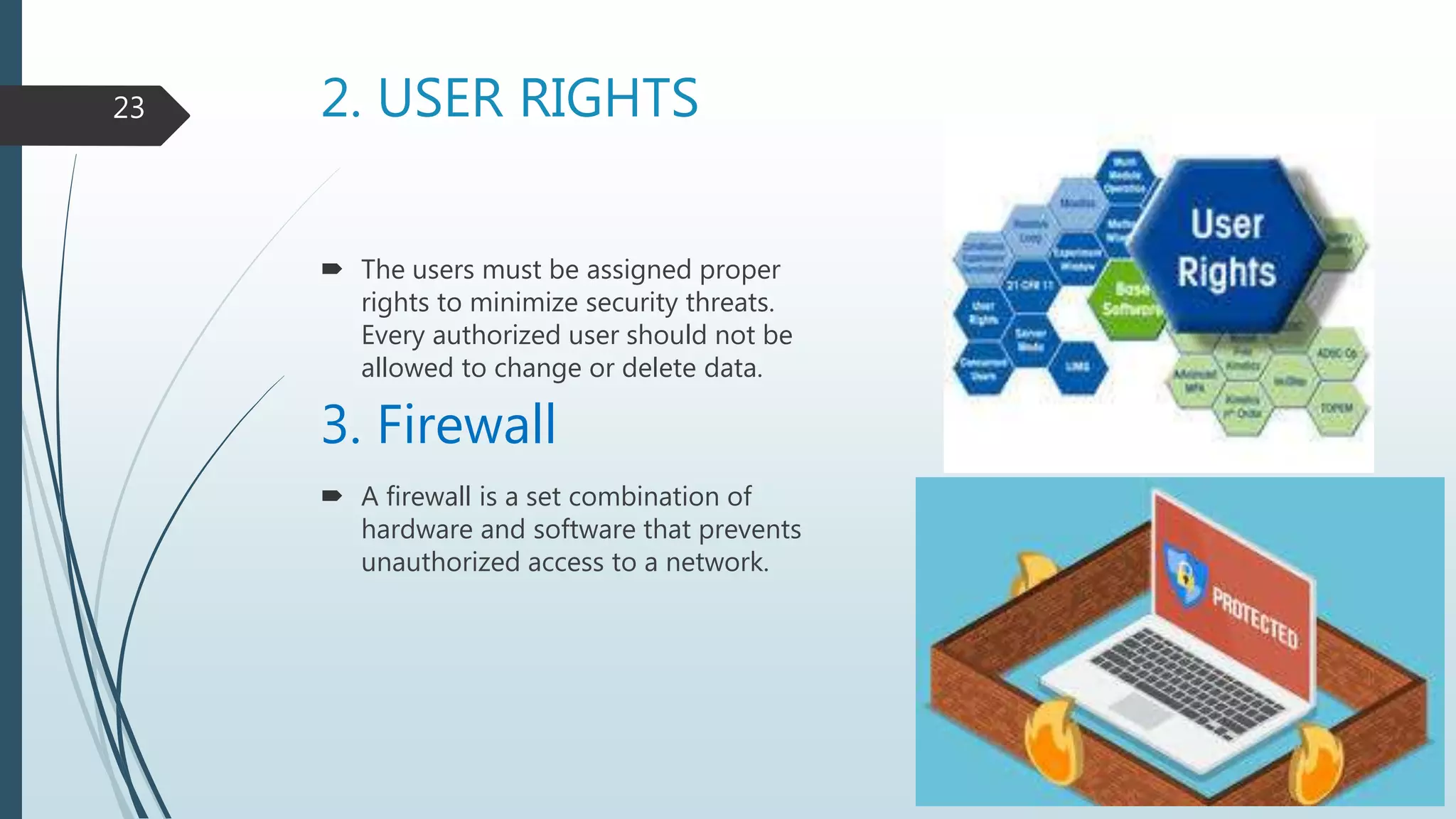 2. USER RIGHTS
 The users must be assigned proper
rights to minimize security threats.
Every authorized user should not be
allowed to change or delete data.
3. Firewall
 A firewall is a set combination of
hardware and software that prevents
unauthorized access to a network.
23
 