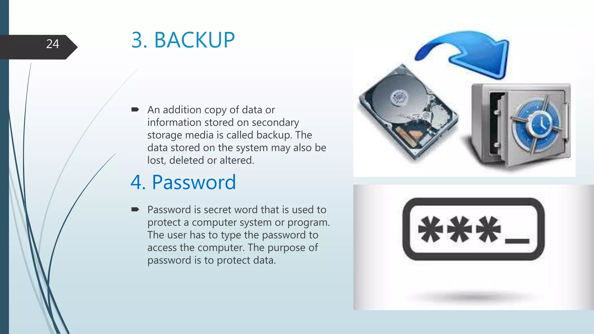 3. BACKUP
 An addition copy of data or
information stored on secondary
storage media is called backup. The
data stored on the system may also be
lost, deleted or altered.
4. Password
 Password is secret word that is used to
protect a computer system or program.
The user has to type the password to
access the computer. The purpose of
password is to protect data.
24
 