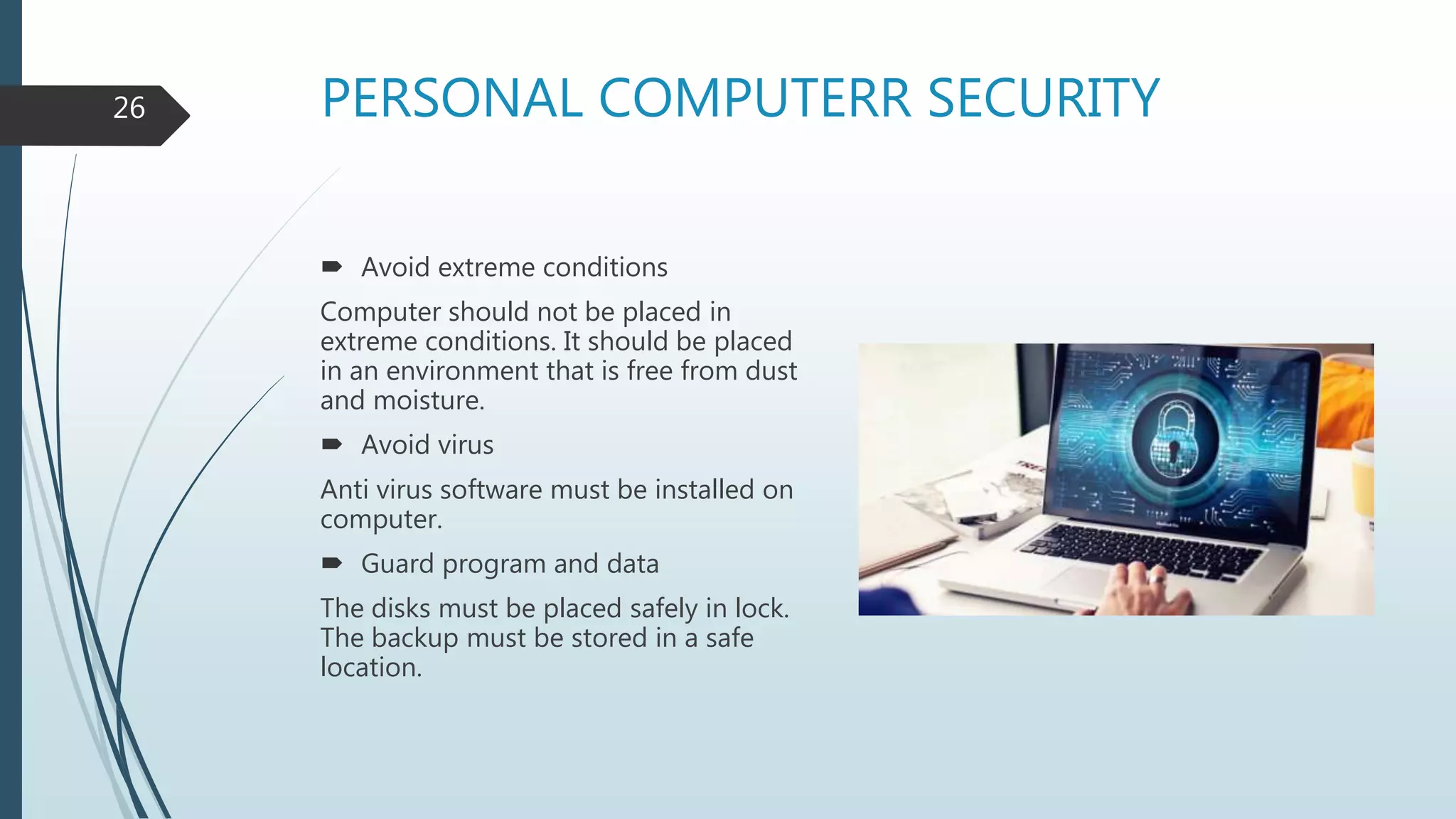 PERSONAL COMPUTERR SECURITY
 Avoid extreme conditions
Computer should not be placed in
extreme conditions. It should be placed
in an environment that is free from dust
and moisture.
 Avoid virus
Anti virus software must be installed on
computer.
 Guard program and data
The disks must be placed safely in lock.
The backup must be stored in a safe
location.
26
 