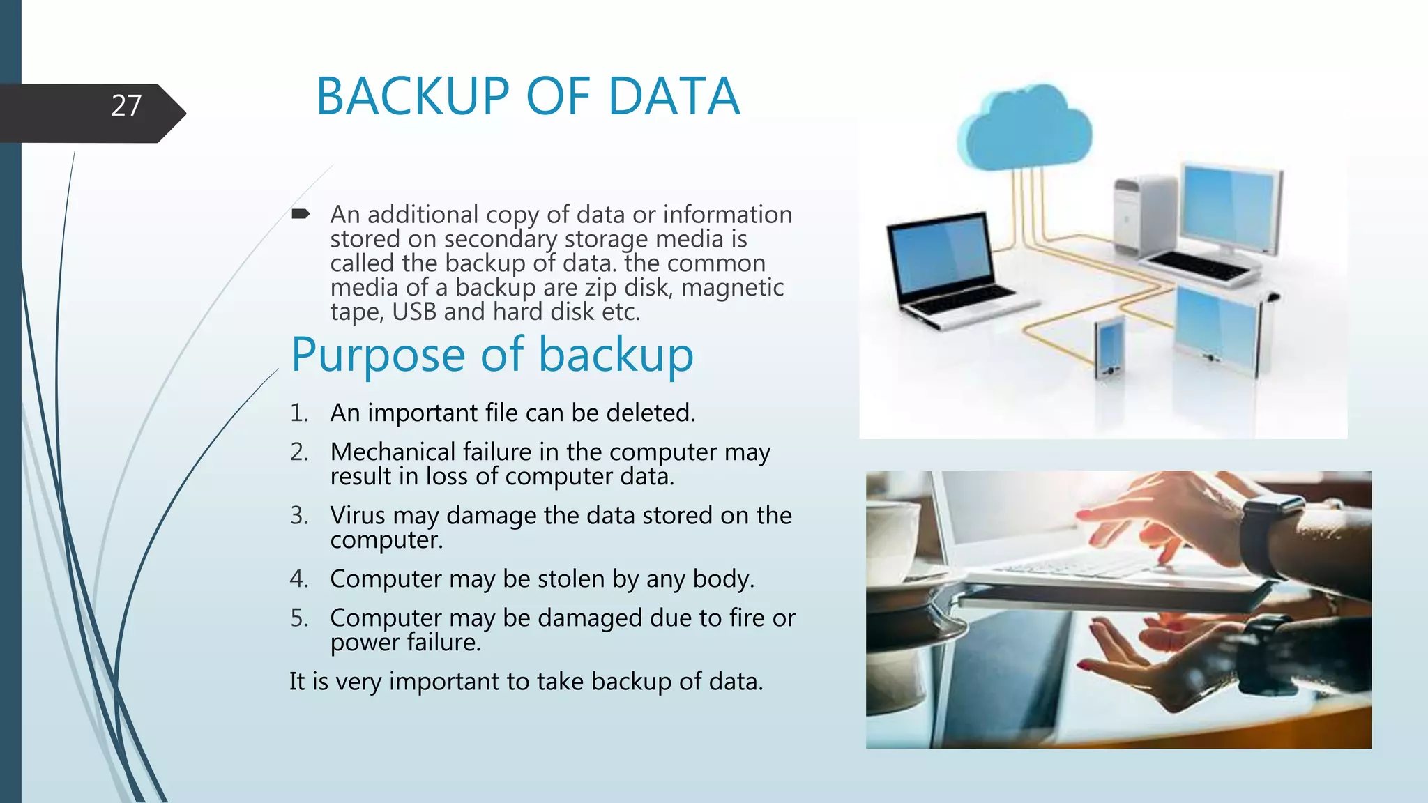 BACKUP OF DATA
 An additional copy of data or information
stored on secondary storage media is
called the backup of data. the common
media of a backup are zip disk, magnetic
tape, USB and hard disk etc.
Purpose of backup
1. An important file can be deleted.
2. Mechanical failure in the computer may
result in loss of computer data.
3. Virus may damage the data stored on the
computer.
4. Computer may be stolen by any body.
5. Computer may be damaged due to fire or
power failure.
It is very important to take backup of data.
27
 