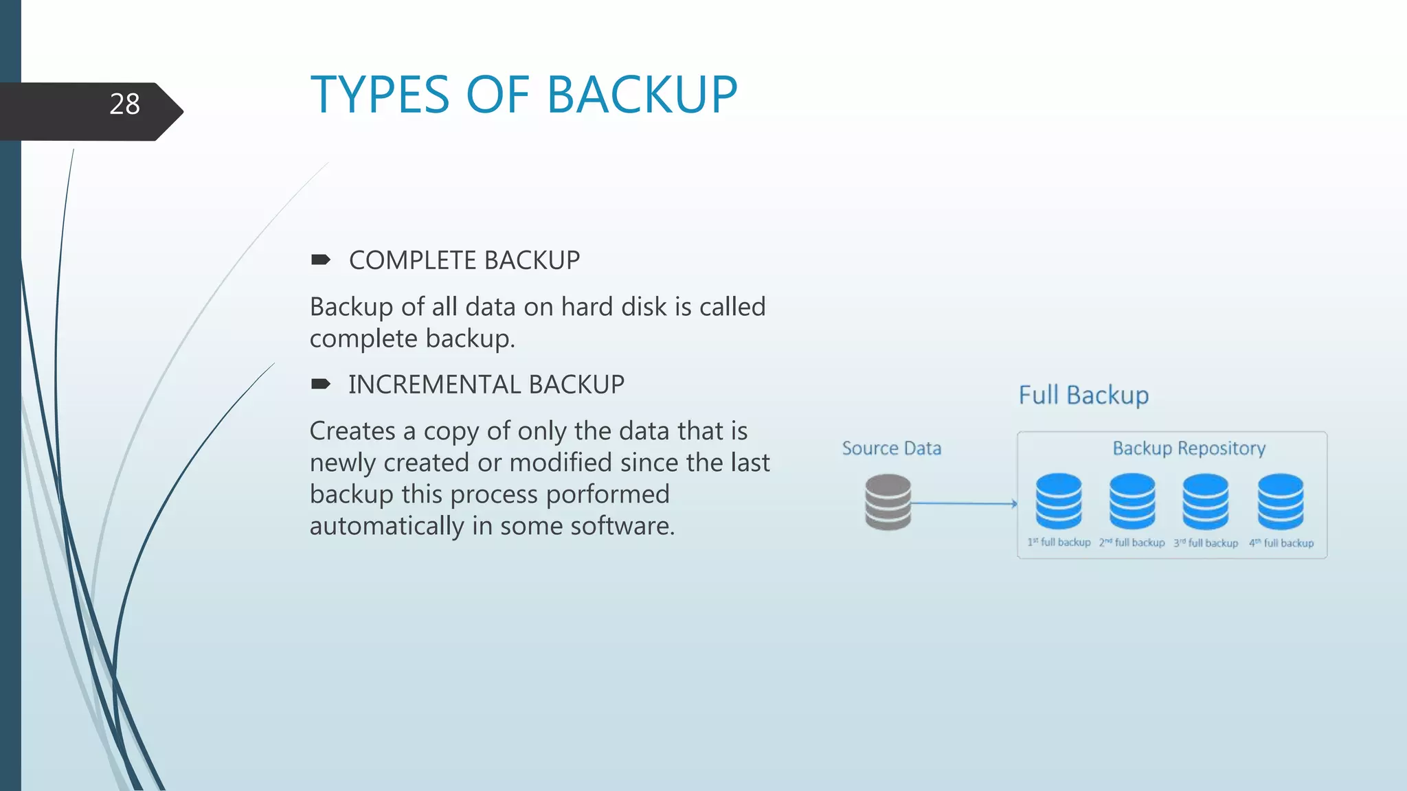 TYPES OF BACKUP
 COMPLETE BACKUP
Backup of all data on hard disk is called
complete backup.
 INCREMENTAL BACKUP
Creates a copy of only the data that is
newly created or modified since the last
backup this process porformed
automatically in some software.
28
 