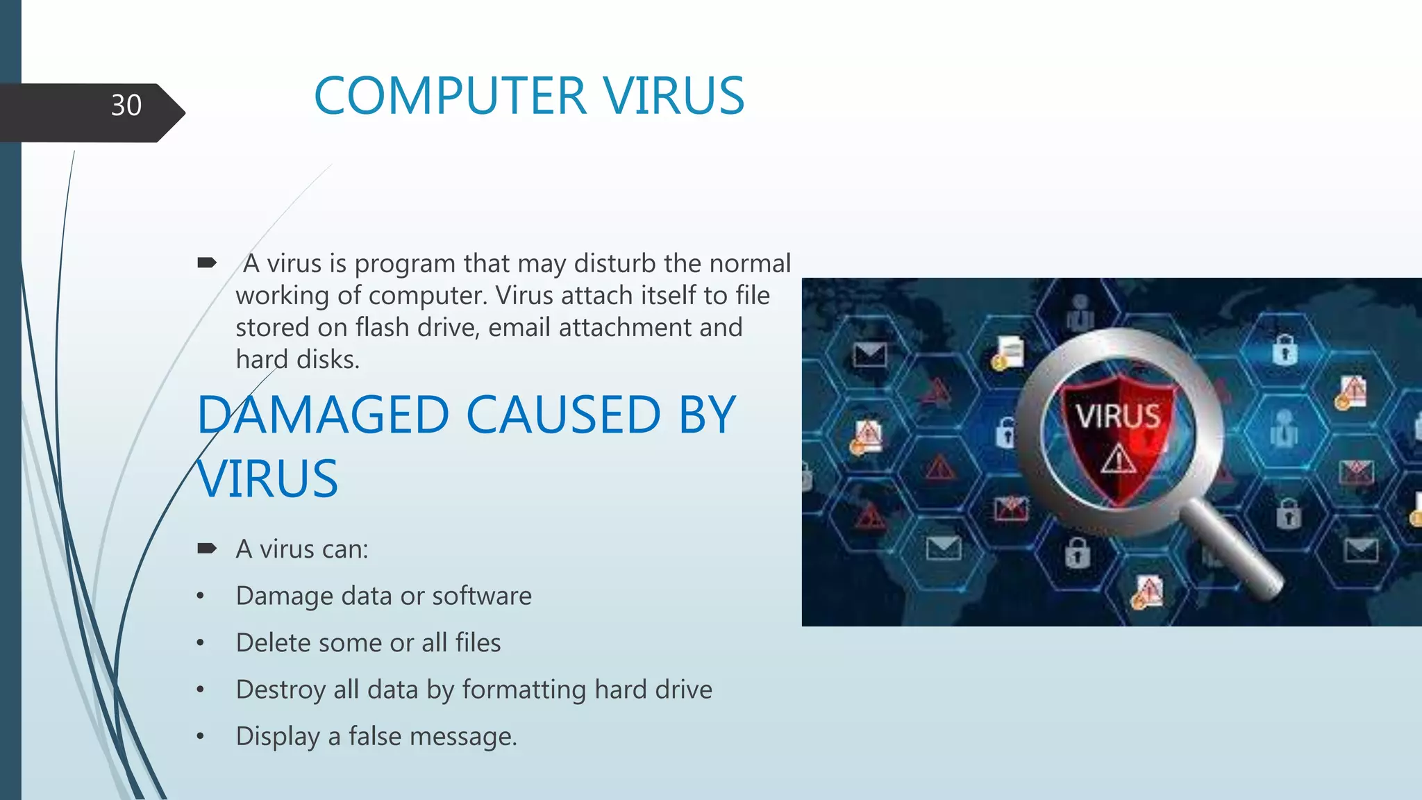 COMPUTER VIRUS
 A virus is program that may disturb the normal
working of computer. Virus attach itself to file
stored on flash drive, email attachment and
hard disks.
DAMAGED CAUSED BY
VIRUS
 A virus can:
• Damage data or software
• Delete some or all files
• Destroy all data by formatting hard drive
• Display a false message.
30
 