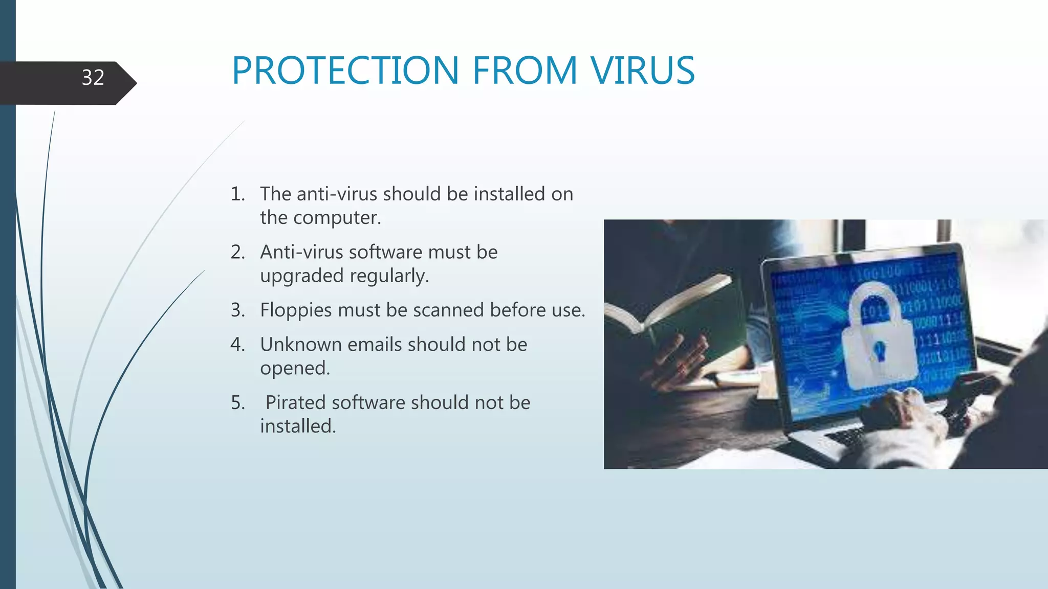 PROTECTION FROM VIRUS
1. The anti-virus should be installed on
the computer.
2. Anti-virus software must be
upgraded regularly.
3. Floppies must be scanned before use.
4. Unknown emails should not be
opened.
5. Pirated software should not be
installed.
32
 