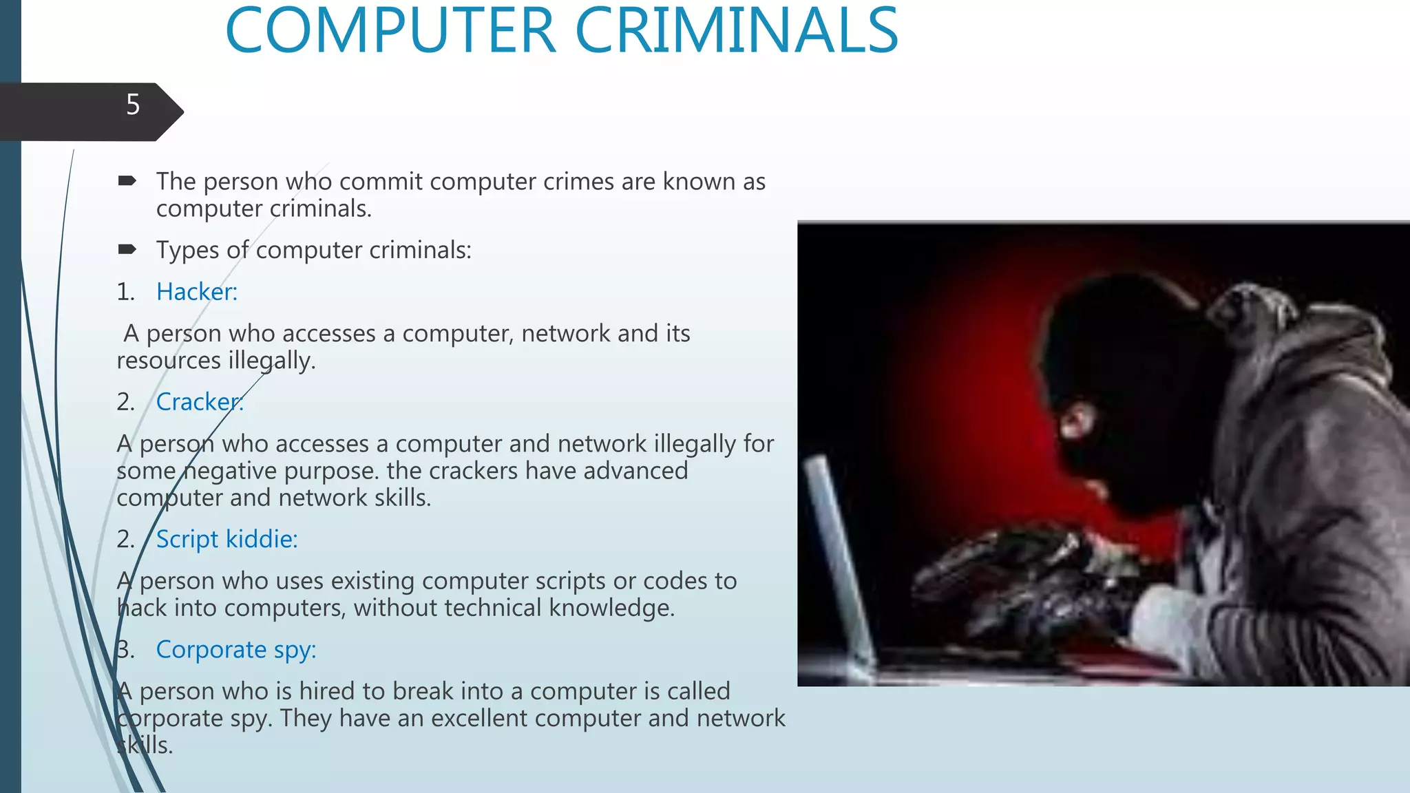 COMPUTER CRIMINALS
 The person who commit computer crimes are known as
computer criminals.
 Types of computer criminals:
1. Hacker:
A person who accesses a computer, network and its
resources illegally.
2. Cracker:
A person who accesses a computer and network illegally for
some negative purpose. the crackers have advanced
computer and network skills.
2. Script kiddie:
A person who uses existing computer scripts or codes to
hack into computers, without technical knowledge.
3. Corporate spy:
A person who is hired to break into a computer is called
corporate spy. They have an excellent computer and network
skills.
5
 