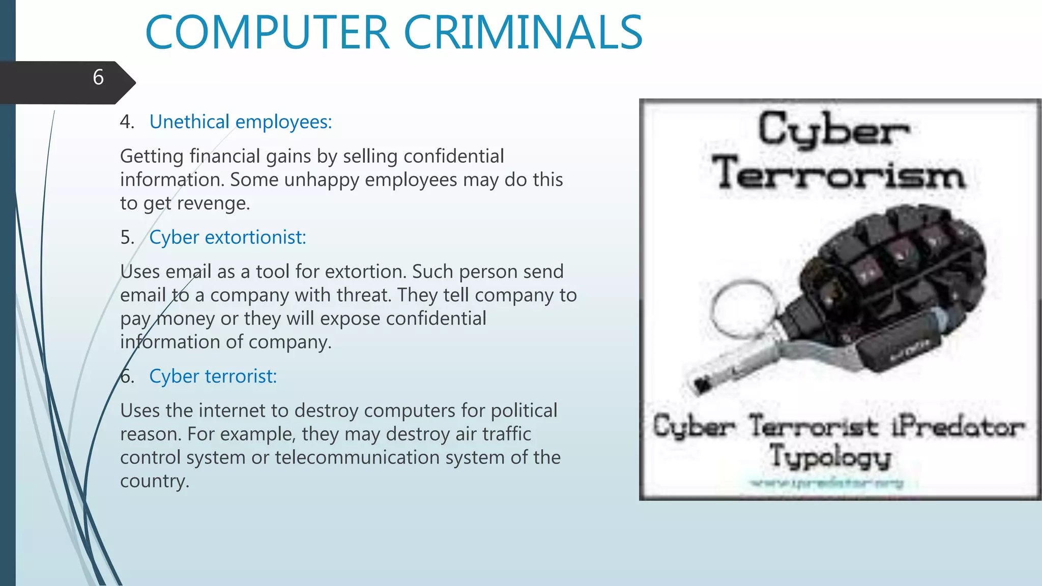 COMPUTER CRIMINALS
4. Unethical employees:
Getting financial gains by selling confidential
information. Some unhappy employees may do this
to get revenge.
5. Cyber extortionist:
Uses email as a tool for extortion. Such person send
email to a company with threat. They tell company to
pay money or they will expose confidential
information of company.
6. Cyber terrorist:
Uses the internet to destroy computers for political
reason. For example, they may destroy air traffic
control system or telecommunication system of the
country.
6
 