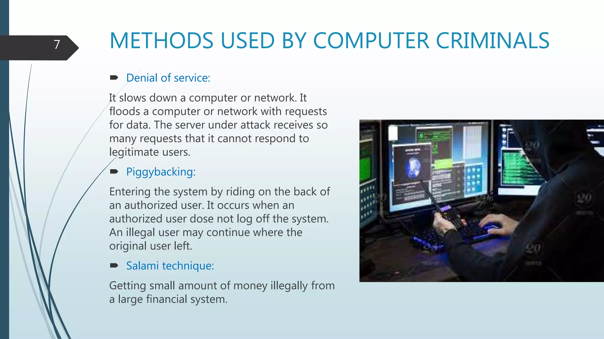 METHODS USED BY COMPUTER CRIMINALS
 Denial of service:
It slows down a computer or network. It
floods a computer or network with requests
for data. The server under attack receives so
many requests that it cannot respond to
legitimate users.
 Piggybacking:
Entering the system by riding on the back of
an authorized user. It occurs when an
authorized user dose not log off the system.
An illegal user may continue where the
original user left.
 Salami technique:
Getting small amount of money illegally from
a large financial system.
7
 