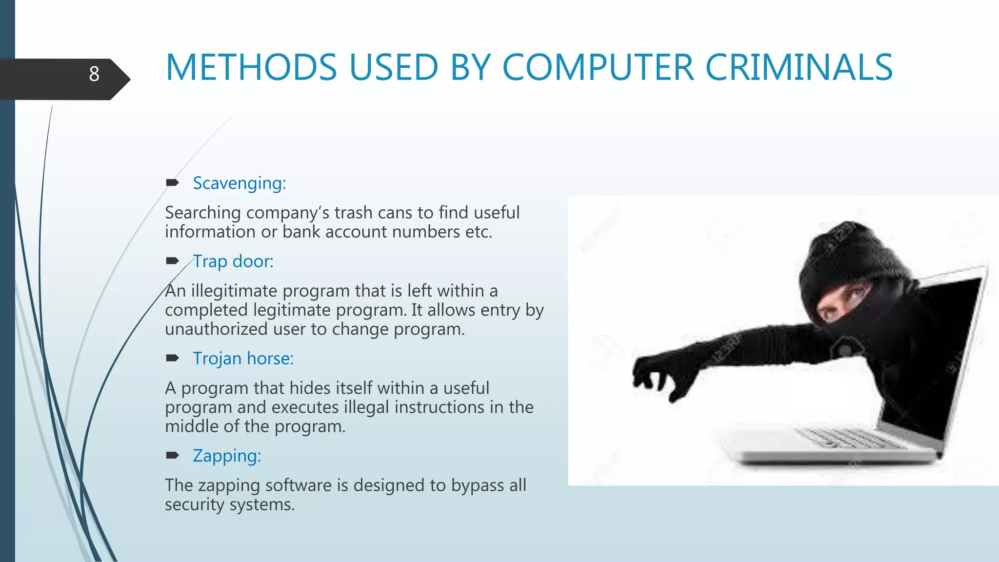 METHODS USED BY COMPUTER CRIMINALS
 Scavenging:
Searching company’s trash cans to find useful
information or bank account numbers etc.
 Trap door:
An illegitimate program that is left within a
completed legitimate program. It allows entry by
unauthorized user to change program.
 Trojan horse:
A program that hides itself within a useful
program and executes illegal instructions in the
middle of the program.
 Zapping:
The zapping software is designed to bypass all
security systems.
8
 