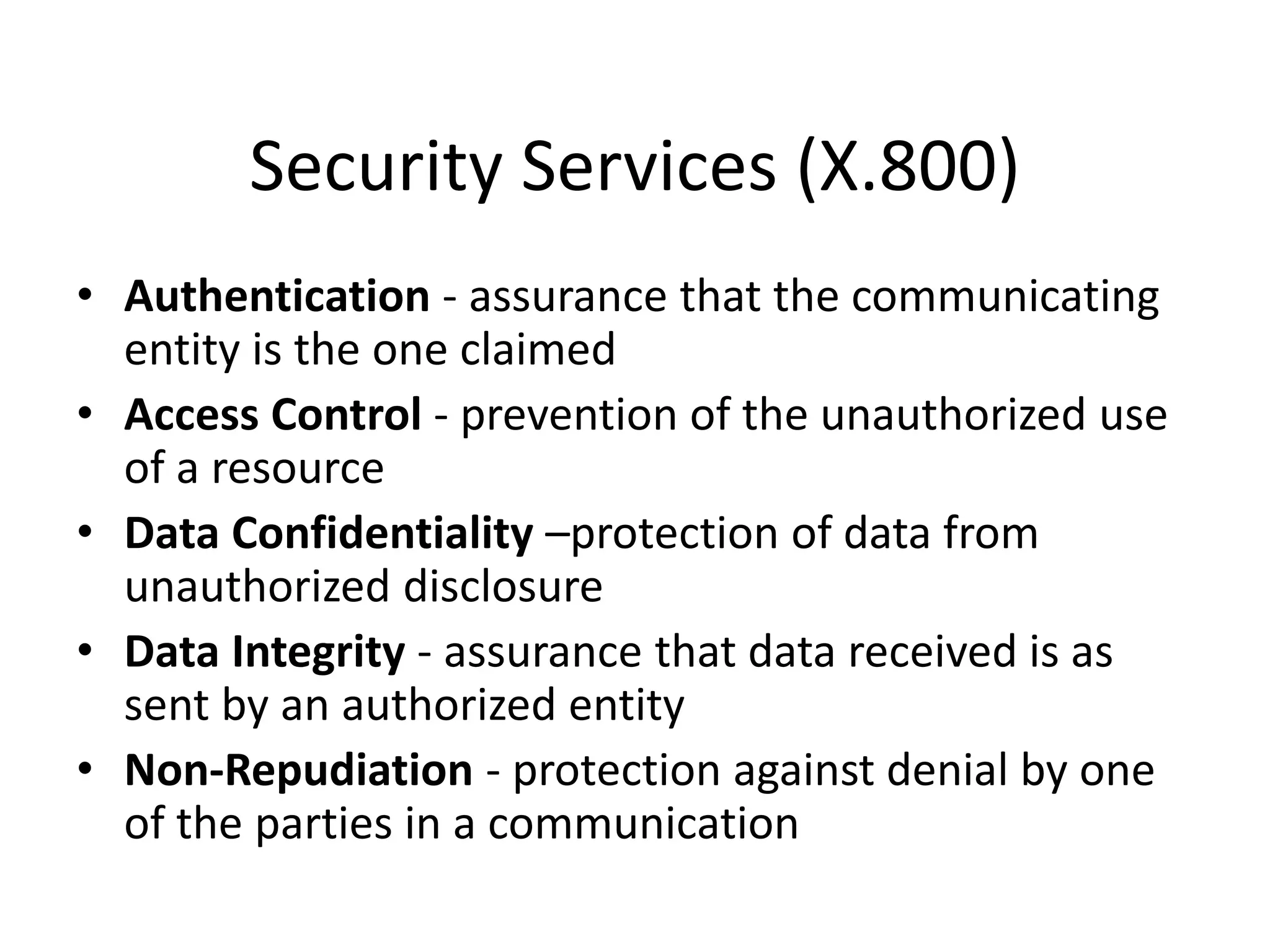 Security Services (X.800)
• Authentication - assurance that the communicating
entity is the one claimed
• Access Control - prevention of the unauthorized use
of a resource
• Data Confidentiality –protection of data from
unauthorized disclosure
• Data Integrity - assurance that data received is as
sent by an authorized entity
• Non-Repudiation - protection against denial by one
of the parties in a communication
 