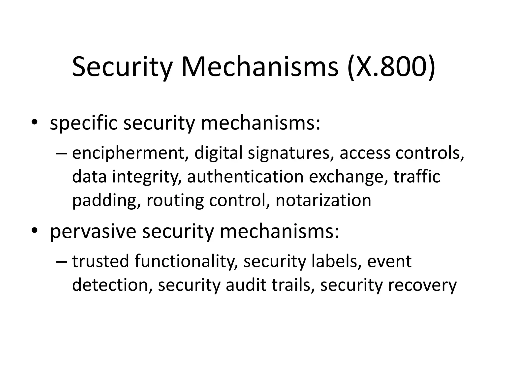 Security Mechanisms (X.800)
• specific security mechanisms:
– encipherment, digital signatures, access controls,
data integrity, authentication exchange, traffic
padding, routing control, notarization
• pervasive security mechanisms:
– trusted functionality, security labels, event
detection, security audit trails, security recovery
 