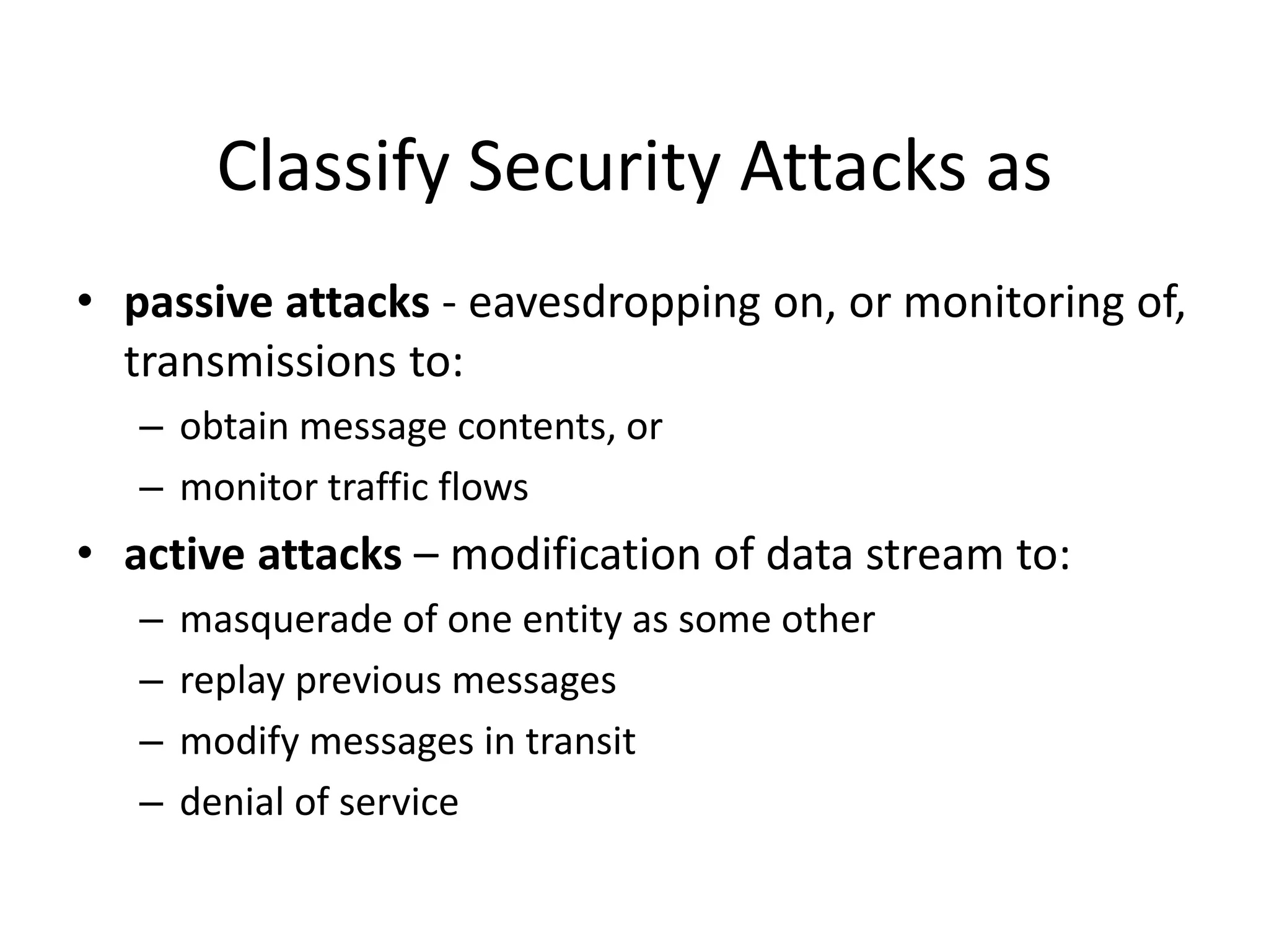 Classify Security Attacks as
• passive attacks - eavesdropping on, or monitoring of,
transmissions to:
– obtain message contents, or
– monitor traffic flows
• active attacks – modification of data stream to:
– masquerade of one entity as some other
– replay previous messages
– modify messages in transit
– denial of service
 
