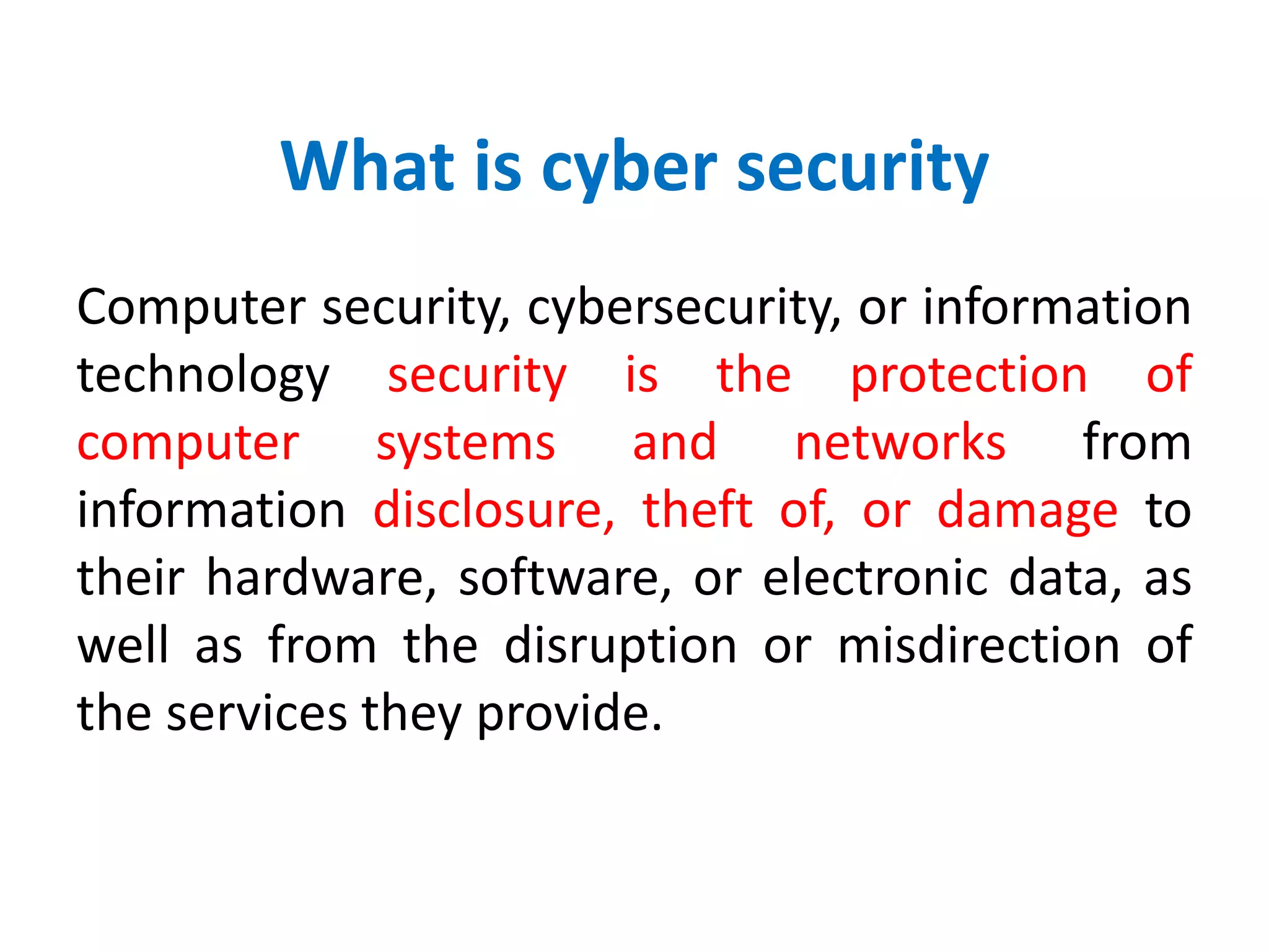 What is cyber security
Computer security, cybersecurity, or information
technology security is the protection of
computer systems and networks from
information disclosure, theft of, or damage to
their hardware, software, or electronic data, as
well as from the disruption or misdirection of
the services they provide.
 