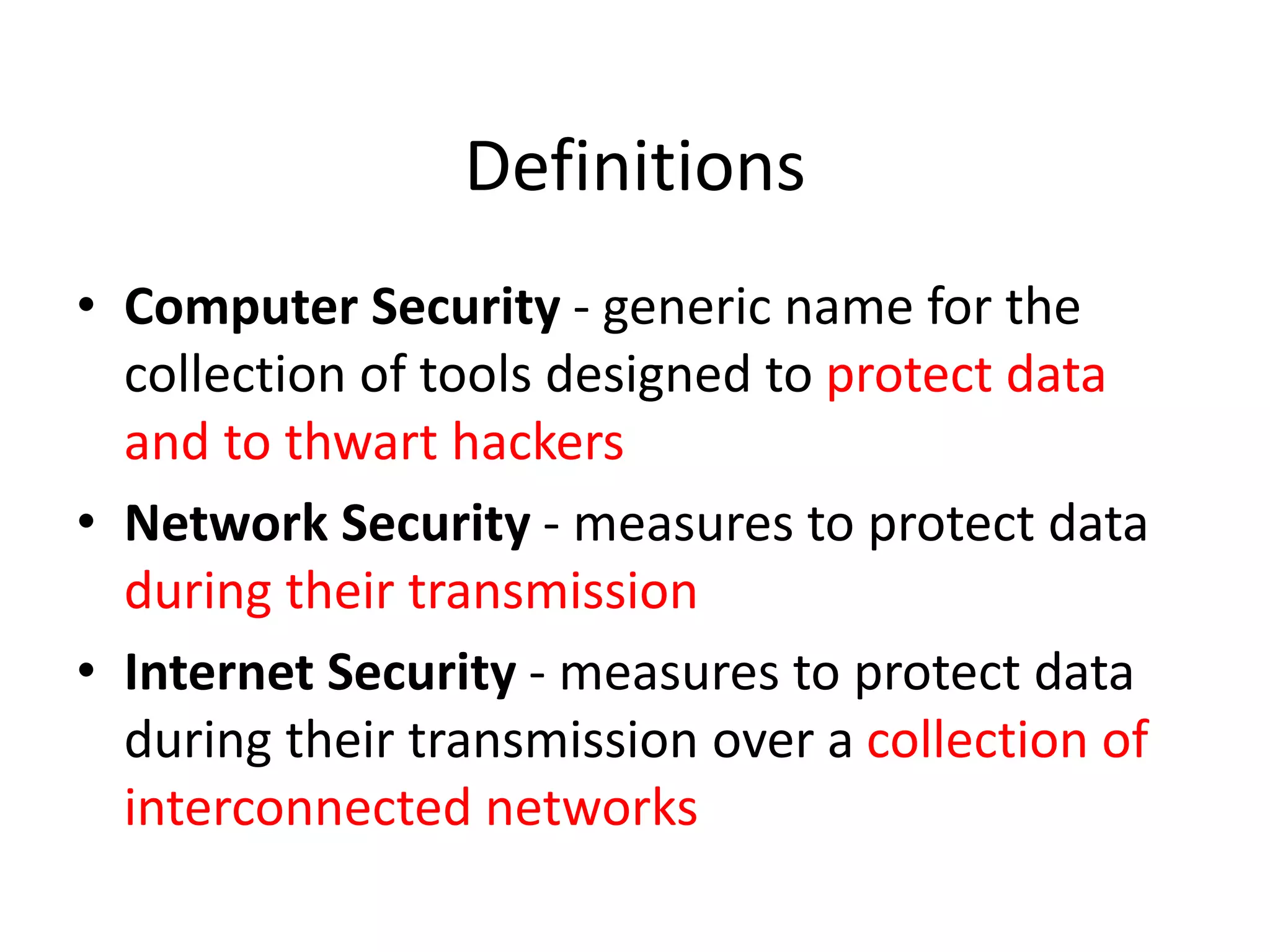 Definitions
• Computer Security - generic name for the
collection of tools designed to protect data
and to thwart hackers
• Network Security - measures to protect data
during their transmission
• Internet Security - measures to protect data
during their transmission over a collection of
interconnected networks
 