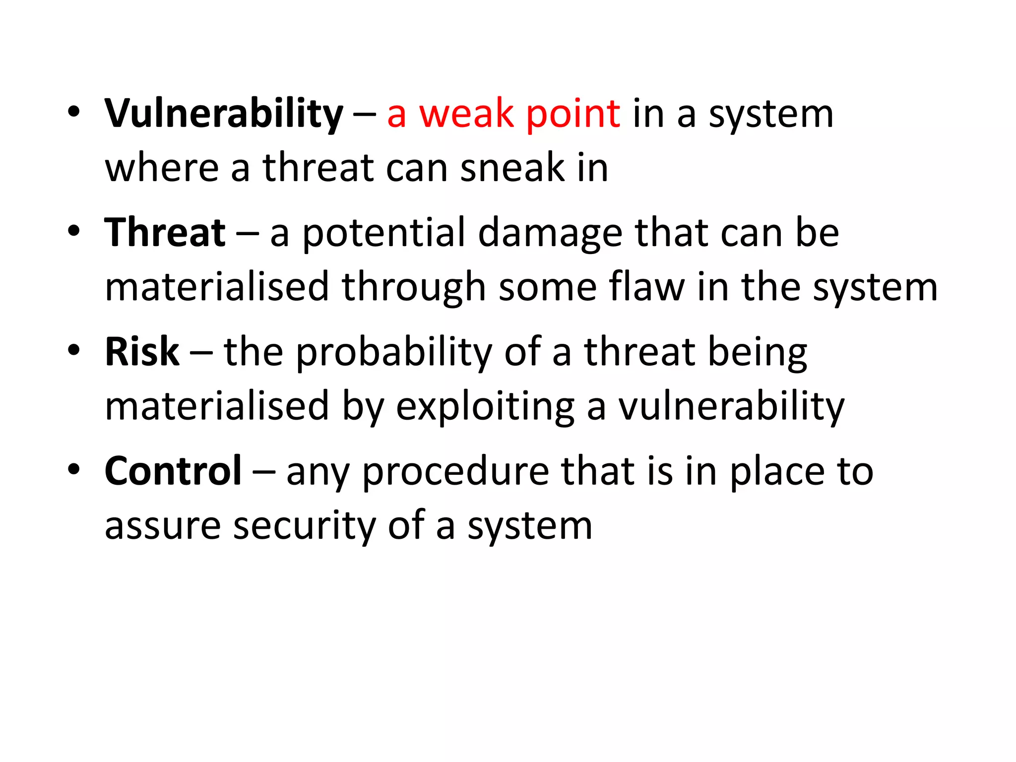 • Vulnerability – a weak point in a system
where a threat can sneak in
• Threat – a potential damage that can be
materialised through some flaw in the system
• Risk – the probability of a threat being
materialised by exploiting a vulnerability
• Control – any procedure that is in place to
assure security of a system
 