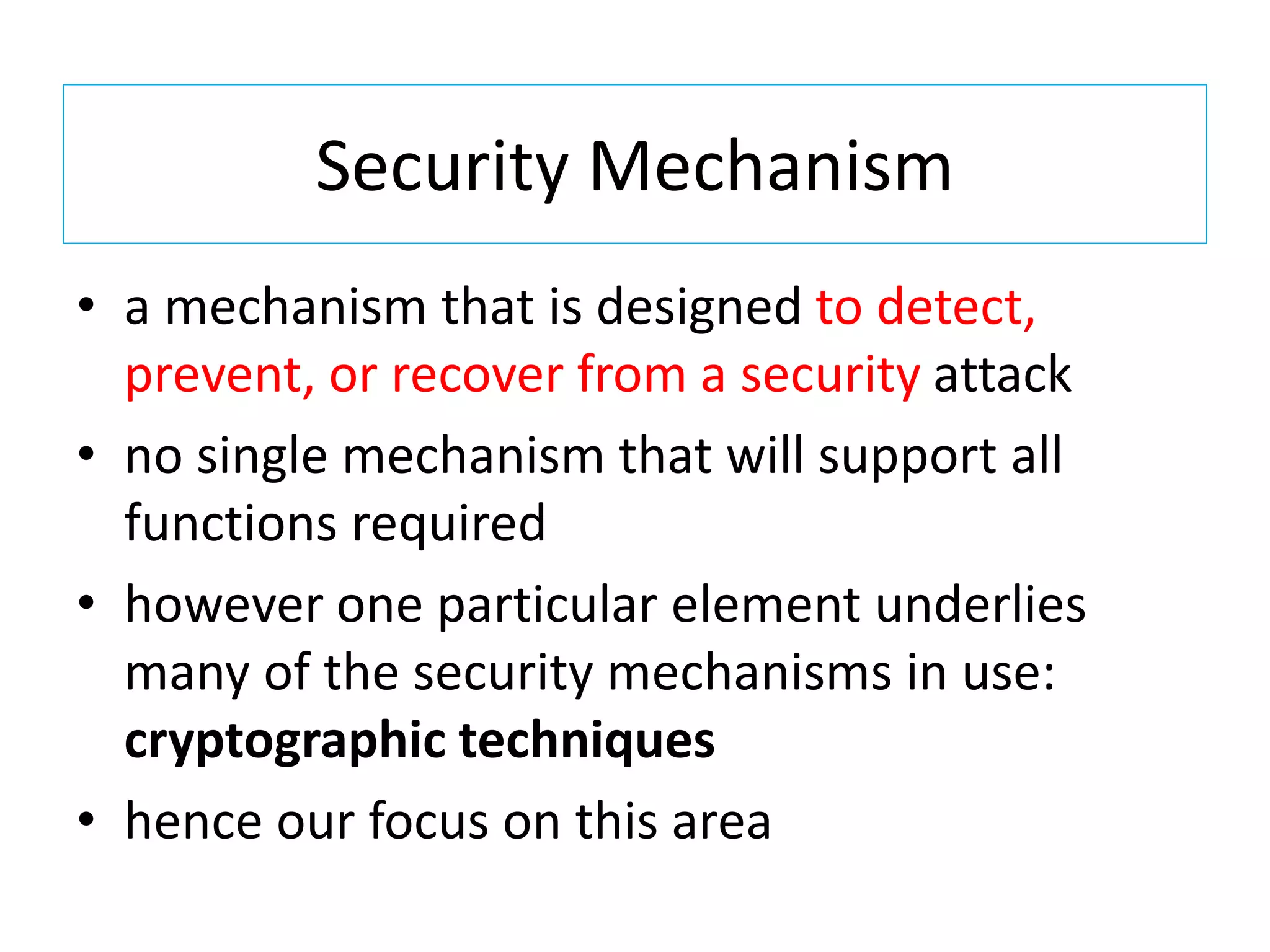 Security Mechanism
• a mechanism that is designed to detect,
prevent, or recover from a security attack
• no single mechanism that will support all
functions required
• however one particular element underlies
many of the security mechanisms in use:
cryptographic techniques
• hence our focus on this area
 